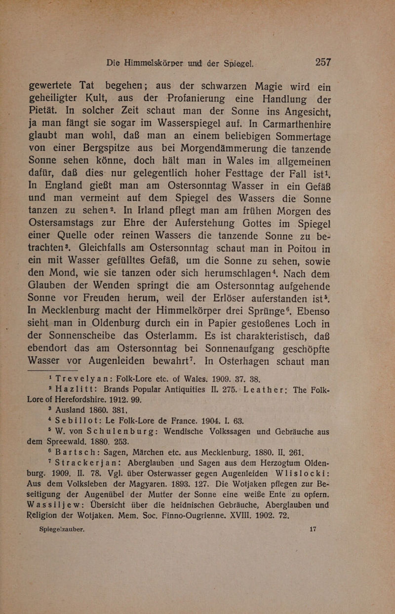 . gewertete Tat begehen; aus der schwarzen Magie wird ein geheiligter Kult, aus der Profanierung eine Handlung der Pietät. In solcher Zeit schaut man der Sonne ins Angesicht, ja man fängt sie sogar im Wasserspiegel auf. In Carmarthenhire glaubt man wohl, daß man an einem beliebigen Sommertage von einer Bergspitze aus bei Morgendämmerung die tanzende Sonne sehen könne, doch hält man in Wales im allgemeinen dafür, daß dies: nur gelegentlich hoher Festtage der Fall ist. In England gießt man am Ostersonntag Wasser in ein Gefäß und man vermeint auf dem Spiegel des Wassers die Sonne tanzen zu sehen? In Irland ‚pflegt man am frühen Morgen des Ostersamstags zur Ehre der Auferstehung Gottes im Spiegel einer Quelle oder reinen Wassers die tanzende Sonne zu be- trachten®. Gleichfalls am Ostersonntag schaut man in Poitou in ein mit Wasser gefülltes Gefäß, um die Sonne zu sehen, sowie den Mond, wie sie tanzen oder sich herumschlagen‘. Nach dem Glauben der Wenden springt die am Ostersonntag aufgehende Sonne vor Freuden herum, weil der Erlöser auferstanden ist?. In Mecklenburg macht der Himmelkörper drei Sprünge®. Ebenso sieht man in Oldenburg durch ein in Papier gestoßenes Loch in der Sonnenscheibe das Osterlamm. Es ist charakteristisch, daß ebendort das am Ostersonntag bei Sonnenaufgang geschöpfte Wasser vor Augenleiden bewahrt’. In Osterhagen schaut man ! Trevelyan: Folk-Lore etc. of Wales. 1909. 37. 38. 2 Hazlitt: Brands Popular Antiquities II. 275. Leather: The Folk- Lore of Herefordshire. 1912. 99. ® Ausland 1860. 381, * Sebillot: Le Folk-Lore de France. 1904. I. 63. 5 W. von Schulenburg: Wendische Volkssagen und Gebräuche aus dem Spreewald. 1880. 253. 6 Bartsch: Sagen, Märchen etc. aus Mecklenburg. 1880. II. 261. ? Strackerjan: Aberglauben und Sagen aus dem Herzogtum Olden- burg. 1909. II. 78. Vgl. über Osterwasser gegen Augenleiden Wlislocki: Aus dem Volksleben der Magyaren. 1893. 127. Die Wotjaken pflegen zur Be- seitigung der Augenübel der Mutter der Sonne eine weiße Ente zu opfern. Wassiljew: Übersicht über die heidnischen Gebräuche, Aberglauben und Religion der Wotjaken. Mem. Soc. Finno-Ougrienne, XVII, 1902. 72. Spiegeizauber. _ 17