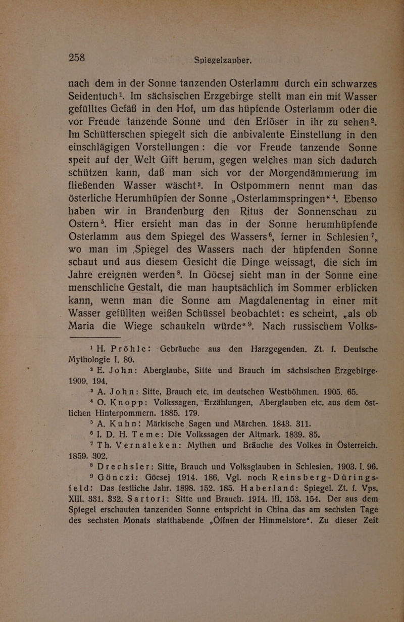 Seidentuch!. Im sächsischen Erzgebirge stellt man ein mit Wasser gefülltes Gefäß in den Hof, um das hüpfende Osterlamm oder die vor Freude tanzende Sonne und den Erlöser in ihr zu sehen?. Im Schütterschen spiegelt sich die anbivalente Einstellung in den einschlägigen Vorstellungen : die vor Freude tanzende Sonne speit auf der Welt Gift herum, gegen welches man sich dadurch schützen kann, daß man sich vor der Morgendämmerung im fließenden Wasser wäscht®. In Ostpommern nennt man das österliche Herumhüpfen der Sonne „Osterlammspringen“*, Ebenso haben wir in Brandenburg den Ritus der Sonnenschau zu Ostern®. Hier ersieht man das in der Sonne herumhüpfende Osterlamm aus dem Spiegel des Wassers®, ferner in Schlesien’, wo man im ‚Spiegel des Wassers nach der hüpfenden Sonne schaut und aus diesem Gesicht die Dinge weissagt, die sich im Jahre ereignen werden. In Göcsej sieht man in der Sonne eine menschliche Gestalt, die man hauptsächlich im Sommer erblicken kann, wenn man die Sonne am Magdalenentag in einer mit Maria die Wiege schaukeln würde“®. Nach russischem Volks- Mythologie I. 80. 2 E. John: Aberglaube, Sitte und Brauch im sächsischen Erzgebirge- 1909. 194. s A. John: Sitte, Brauch etc. im deutschen Westböhmen. 1905. 65. *0. Knopp: Volkssagen, Erzählungen, Aberglauben etc. aus dem öst- lichen Hinterpommern. 1885. 179. °>A. Kuhn: Märkische Sagen und Märchen. 1843. 311. °1. D. H. Teme: Die Volkssagen der Altmark. 1839. 85. ? Th. Vernaleken: Mythen und Bräuche des Volkes in Österreich. 1859. 302. | ® Drechsler: Sitte, Brauch und Volksglauben in Schlesien. 1903. I. 96. 9 Gönczi: Göcsej 1914. 186. Vgl. noch Reinsberg-Dürings- feld: Das festliche Jahr. 1898. 152. 185. Haberland: Spiegel. Zt. f. Vps. XII. 331. 332. Sartori: Sitte und Brauch. 1914. III. 153. 154. Der aus dem Spiegel erschauten tanzenden Sonne entspricht in China das am sechsten Tage des sechsten Monats statthabende „Öffnen der Himmelstore“. Zu dieser Zeit