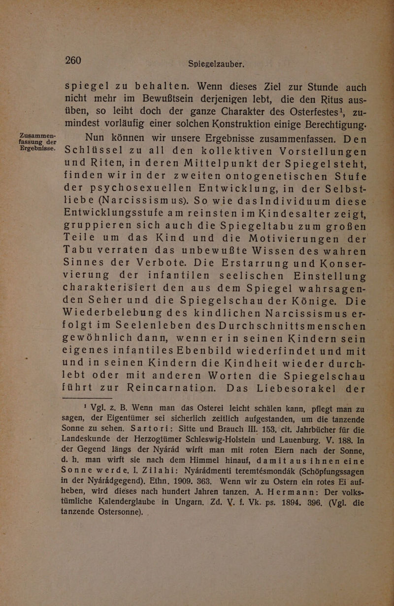 Zusammen- fassung der Ergebnisse. 260 ' Suiegelsanben: spiegel zu behalten. Wenn dieses Ziel zur Stunde auch nicht mehr im Bewußtsein derjenigen lebt, die den Ritus aus- üben, so leiht doch der ganze Charakter des Osterfestes!, zu- Nun können wir unsere Ergebnisse zusammenfassen. Den Schlüssel zu all den kollektiven Vorstellungen und Riten, in deren Mittelpunkt der Spiegelsteht, finden wirin der zweiten ontogenetischen Stufe der psychosexuellen Entwicklung, in der Selbst- Entwicklungsstufe am reinsten im Kindesalter zeigt, gruppieren sich auch die Spiegeltabu zum großen Tabu verraten das unbewußte Wissen des wahren Sinnes der Verbote. Die Erstarrung und Konser- vierung der infantilen seelischen Einstellung charakterisiert den aus dem Spiegel wahrsagen- den Seher und die Spiegelschau der Könige. Die Wiederbelebung des kindlichen Narcissismus er- folgtim Seelenleben des Durchschnittsmenschen gewöhnlich dann, wenn erin seinen Kindern sein eigenesinfantilesEbenbild wiederfindet und mit und in seinen Kindern die Kindheit wieder durch- lebt oder mit anderen Worten die Spiegelschau führt zur Reincarnation. Das Liebesorakel der sagen, der Eigentümer sei sicherlich zeitlich aufgestanden, um die tanzende Sonne zu sehen. Sartori: Sitte und Brauch I. 153. cit. Jahrbücher für die Landeskunde der Herzogtümer Schleswig-Holstein und Lauenburg. V. 188. In d.h. man wirft sie nach dem Himmel hinauf, damit ausihnen eine in der Nyärädgegend). Ethn. 1909. 363. Wenn wir zu Ostern ein rotes Ei auf- heben, wird dieses nach hundert Jahren tanzen. A. Hermann: Der volks- tümliche Kalenderglaube in Ungarn. Zd. V. f. Vk. ps. 1894. 396. (Vgl. die tanzende Ostersonne). . a A ae a 4