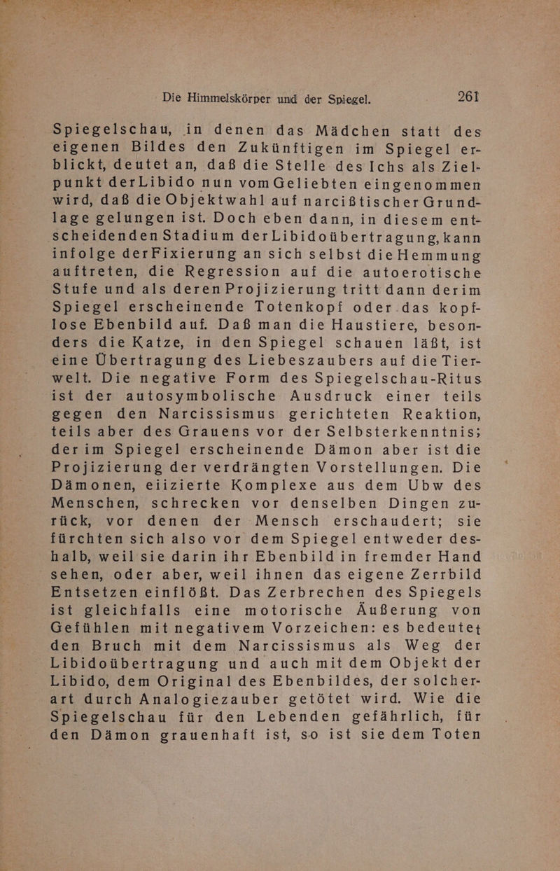 Dr- Er v 15 TO A 5 v ee A “ a Re 9 3 . ' Die Himmelskörper und der Spiegel. 261 Spiegelschau, in denen das Mädchen statt des eigenen Bildes den Zukünftigen im Spiegel er- blickt, deutetan, daß die Stelle des Ichsals Ziel- punkt derLibido nun vomGeliebten eingenommen wird, daß die Objektwahl auinarcißtischerGrund- lage gelungenist. Doch eben dann, in diesem ent- scheidenden Stadium derLibidoübertragung,kann infolge derFixierung an sich selbst die Hemmung auftreten, die Regression auf die autoerotische Stufe und als deren Projizierung tritt dann derim Spiegel erscheinende Totenkopf oder das kopf- lose Ebenbild auf. Daß man die Haustiere, beson- ders die Katze, in den Spiegel schauen läßt, ist eine Übertragung des Liebeszaubers auf die Tier- welt. Die negative Form des Spiegelschau-Ritus ist der autosymbolische Ausdruck einer teils gegen den Narcissismus gerichteten Reaktion, teilsaber des Grauens vor der Selbsterkenntnis; derim Spiegel erscheinende Dämon aber istdie Projizierung der verdrängten Vorstellungen. Die Dämonen, eiizierte Komplexe aus dem Ubw des Menschen, schrecken vor denselben Dingen zu- rück, vor denen der Mensch erschaudert; sie fürchten sich also vor dem Spiegel entweder des- halb, weilsie darinihr Ebenbildin fremder Hand sehen, oder aber, weil ihnen das eigene Zerrbild Entsetzen einflößt. Das Zerbrechen des Spiegels ist gleichfalls eine motorische Äußerung von Gefühlen mitnegativem Vorzeichen: es bedeutet den Bruch mit dem Narcissismus als Weg der Libidoübertragung und auch mit dem Objekt der Libido, dem Original des Ebenbildes, der solcher- art durch Analogiezauber getötet wird. Wie die Spiegelschau für den Lebenden gefährlich, für den Dämon grauenhaft ist, so ist sie dem Toten