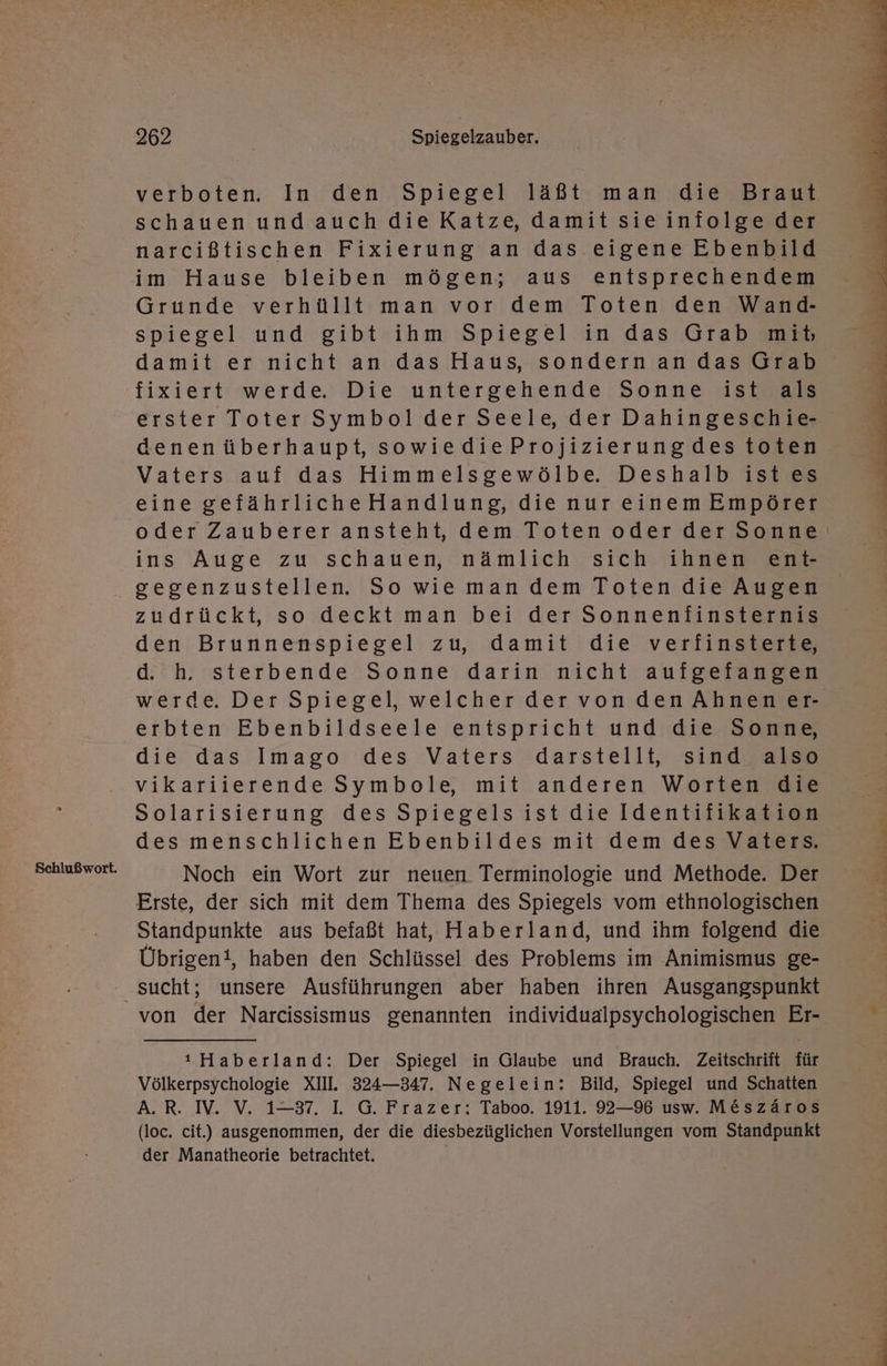 Schlußwort. schauen und auch die Katze, damit sie iniolge der narcißtischen Fixierung an das eigene Ebenbild Grunde verhüllt man vor dem Toten den Wand- spiegel und gibt ihm Spiegel in das Grab mihb damit er nicht an das Haus, sondernan das Grab fixiert werde. Die untergehende Sonne ist als erster Toter Symbol der Seele, der Dahingeschie- denenüberhaupt, sowiedieProjizierungdes toten Vaters auf das Himmelsgewölbe. Deshalb ist es eine gefährlicheHandlung, die nur einem Empörer oder Zauberer ansteht, dem Toten oder der Sonne‘ ins Auge zu schauen, nämlich sich ihnen ent- gegenzustellen. So wie man dem Toten die Augen zudrückt, so deckt man bei der Sonnenfinsternis den Brunnenspiegel zu, damit die verfinsterte, d. h. sterbende Sonne darin nicht aufgefangen werde. Der Spiegel, welcher der vondenAhnener erbten Ebenbildseele entspricht und die Sonne, die das Imago des Vaters darstellt, sind also vikariierende Symbole, mit anderen Worten die Solarisierung des Spiegelsist die Identifikation des menschlichen Ebenbildes mit dem des Vaters. Noch ein Wort zur neuen Terminologie und Methode. Der Erste, der sich mit dem Thema des Spiegels vom ethnologischen Standpunkte aus befaßt hat, Haberland, und ihm folgend die Übrigent, haben den Schlüssel des Problems im Animismus ge- von der Narcissismus genannten individualpsychologischen Er- ı Haberland: Der Spiegel in Glaube und Brauch. Zeitschrift für Völkerpsychologie XII. 324—347. Negelein: Bild, Spiegel und Schatten A.R. IV. V. 1-37. L G. Frazer: Taboo. 1911. 92—96 usw. M&amp;szäros (loc. cit.) ausgenommen, der die diesbezüglichen Vorstellungen vom Standpunkt der Manatheorie betrachtet. |