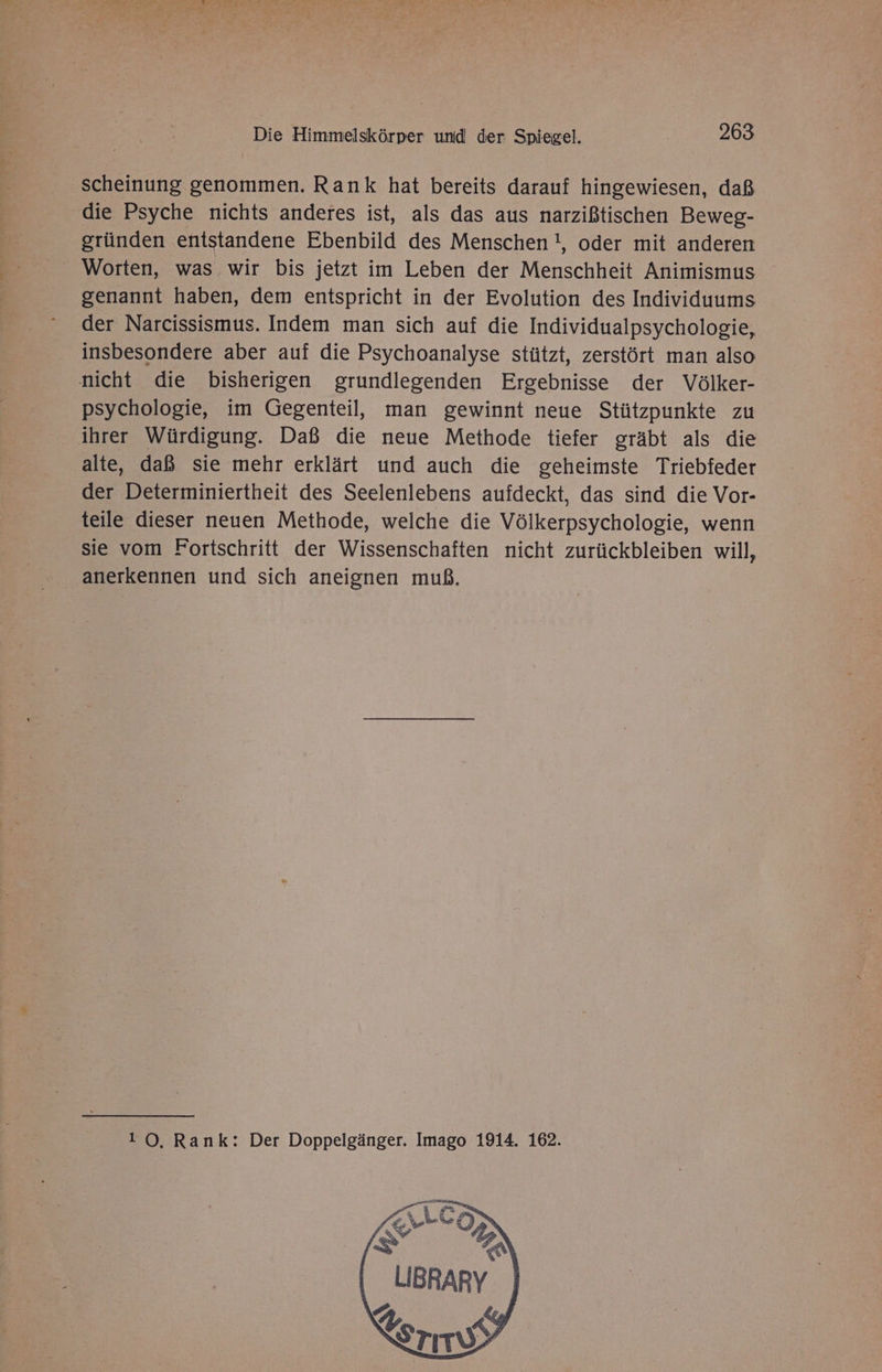 scheinung genommen. Rank hat bereits darauf hingewiesen, daß die Psyche nichts anderes ist, als das aus narzißtischen Beweg- gründen entstandene Ebenbild des Menschen !, oder mit anderen Worten, was wir bis jetzt im Leben der Menschheit Animismus genannt haben, dem entspricht in der Evolution des Individuums der Narcissismus. Indem man sich auf die Individualpsychologie, insbesondere aber auf die Psychoanalyse stützt, zerstört man also nicht die bisherigen grundlegenden Ergebnisse der Völker- psychologie, im Gegenteil, man gewinnt neue Stützpunkte zu ihrer Würdigung. Daß die neue Methode tiefer gräbt als die alte, daß sie mehr erklärt und auch die geheimste Triebfeder der Determiniertheit des Seelenlebens aufdeckt, das sind die Vor- teile dieser neuen Methode, welche die Völkerpsychologie, wenn sie vom Fortschritt der Wissenschaften nicht zurückbleiben will, anerkennen und sich aneignen muß. 10. Rank: Der Doppelgänger. Imago 1914. 162.