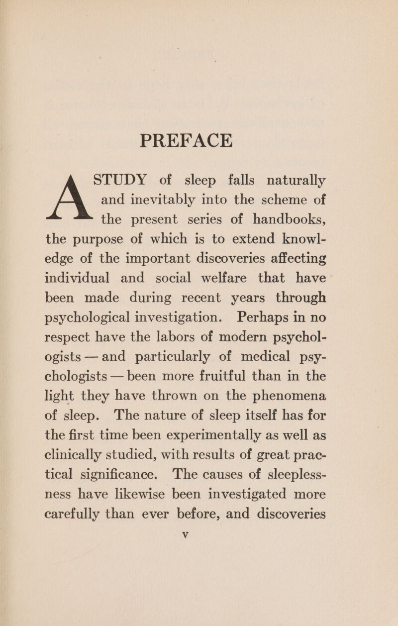 PREFACE STUDY of sleep falls naturally A and inevitably into the scheme of the present series of handbooks, the purpose of which is to extend knowl- edge of the important discoveries affecting individual and social welfare that have been made during recent years through psychological investigation. Perhaps in no respect have the labors of modern psychol- ogists — and particularly of medical psy- chologists — been more fruitful than in the light they have thrown on the phenomena of sleep. The nature of sleep itself has for the first time been experimentally as well as clinically studied, with results of great prac- tical significance. The causes of sleepless- ness have likewise been investigated more carefully than ever before, and discoveries Vv