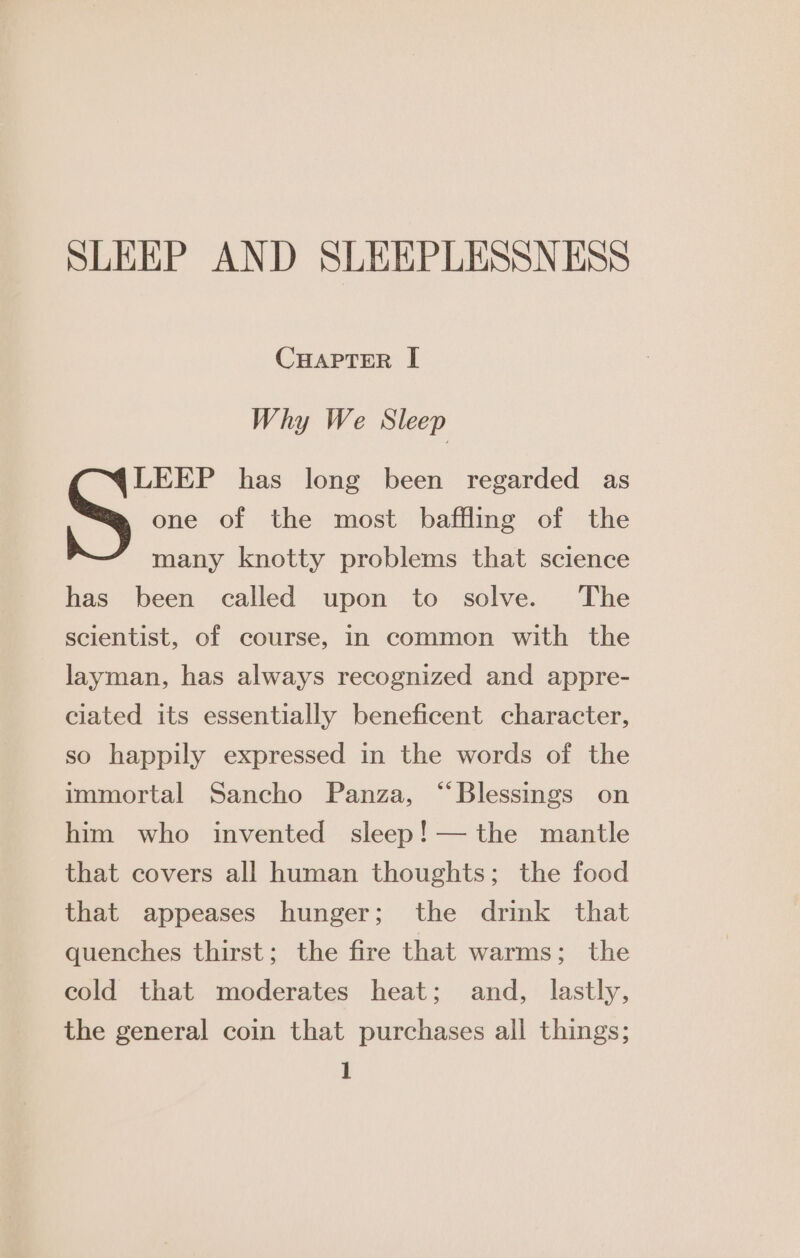 SLEEP AND SLEEPLESSNESS CHAPTER I Why We Sleep LEEP has long been regarded as one of the most baffling of the many knotty problems that science has been called upon to solve. The scientist, of course, in common with the layman, has always recognized and appre- ciated its essentially beneficent character, so happily expressed in the words of the immortal Sancho Panza, “Blessings on him who invented sleep! — the mantle that covers all human thoughts; the food that appeases hunger; the drink that quenches thirst; the fire that warms; the cold that moderates heat; and, lastly, the general coin that purchases all things;