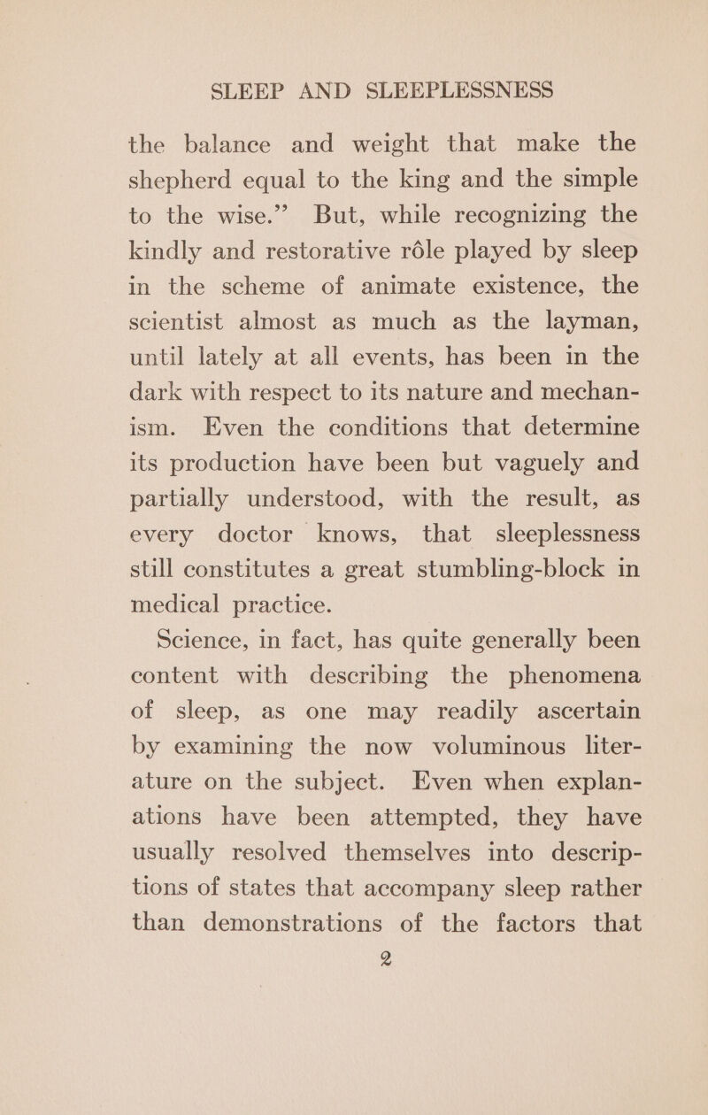 the balance and weight that make the shepherd equal to the king and the simple to the wise.” But, while recognizing the kindly and restorative réle played by sleep in the scheme of animate existence, the scientist almost as much as the layman, until lately at all events, has been in the dark with respect to its nature and mechan- ism. Even the conditions that determine its production have been but vaguely and partially understood, with the result, as every doctor knows, that sleeplessness still constitutes a great stumbling-block in medical practice. Science, in fact, has quite generally been content with describing the phenomena of sleep, as one may readily ascertain by examining the now voluminous liter- ature on the subject. Even when explan- ations have been attempted, they have usually resolved themselves into descrip- tions of states that accompany sleep rather than demonstrations of the factors that