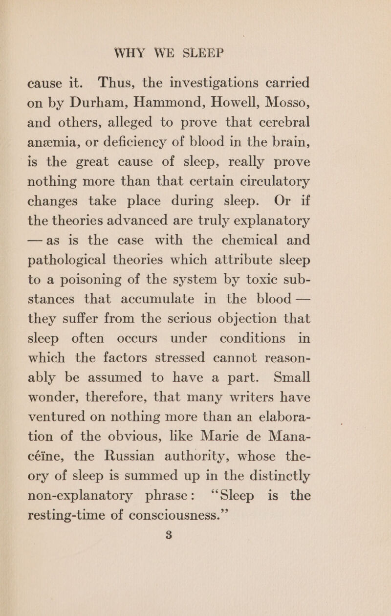 cause it. Thus, the investigations carried on by Durham, Hammond, Howell, Mosso, and others, alleged to prove that cerebral ansemia, or deficiency of blood in the brain, is the great cause of sleep, really prove nothing more than that certain circulatory changes take place during sleep. Or if the theories advanced are truly explanatory —as is the case with the chemical and pathological theories which attribute sleep to a poisoning of the system by toxic sub- stances that accumulate in the blood — they suffer from the serious objection that sleep often occurs under conditions in which the factors stressed cannot reason- ably be assumed to have a part. Small wonder, therefore, that many writers have ventured on nothing more than an elabora- tion of the obvious, like Marie de Mana- céine, the Russian authority, whose the- ory of sleep is summed up in the distinctly non-explanatory phrase: “Sleep is the resting-time of consciousness.”