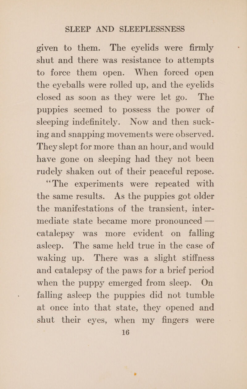 given to them. The eyelids were firmly shut and there was resistance to attempts to force them open. When forced open the eyeballs were rolled up, and the eyelids closed as soon as they were let go. The puppies seemed to possess the power of sleeping indefinitely. Now and then suck- ing and snapping movements were observed. They slept for more than an hour, and would have gone on sleeping had they not been rudely shaken out of their peaceful repose. “The experiments were repeated with the same results. As the puppies got older the manifestations of the transient, inter- mediate state became more pronounced — catalepsy was more evident on _ falling asleep. The same held true in the case of waking up. There was a slight stiffness and catalepsy of the paws for a brief period when the puppy emerged from sleep. On falling asleep the puppies did not tumble at once into that state, they opened and shut their eyes, when my fingers were