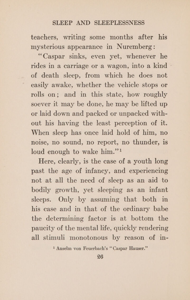 teachers, writing some months after his mysterious appearance in Nuremberg: “Caspar sinks, even yet, whenever he rides in a carriage or a wagon, into a kind ~ of death sleep, from which he does not easily awake, whether the vehicle stops or rolls on; and in this state, how roughly soever it may be done, he may be lifted up or laid down and packed or unpacked with- out his having the least perception of it. When sleep has once laid hold of him, no noise, no sound, no report, no thunder, is loud enough to wake him.’”! Here, clearly, is the case of a youth long past the age of infancy, and experiencing not at all the need of sleep as an aid to bodily growth, yet sleeping as an infant sleeps. Only by assuming that both in his case and in that of the ordinary babe the determining factor is at bottom the paucity of the mental life, quickly rendering all stimuli monotonous by reason of in- 1 Anselm von Feuerbach’s “Caspar Hauser.”