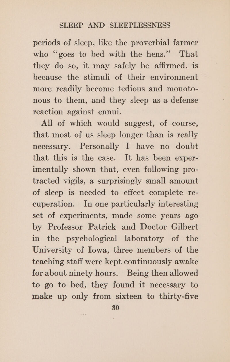 periods of sleep, like the proverbial farmer who “goes to bed with the hens.” That they do so, it may safely be affirmed, is because the stimuli of their environment more readily become tedious and monoto- nous to them, and they sleep as a defense reaction against ennui. All of which would suggest, of course, that most of us sleep longer than is really necessary. Personally I have no doubt that this is the case. It has been exper- imentally shown that, even following pro- tracted vigils, a surprisingly small amount of sleep is needed to effect complete re- cuperation. In one particularly interesting set of experiments, made some years ago by Professor Patrick and Doctor Gilbert in the psychological laboratory of the University of Iowa, three members of the teaching staff were kept continuously awake for about ninety hours. Being then allowed to go to bed, they found it necessary to make up only from sixteen to thirty-five