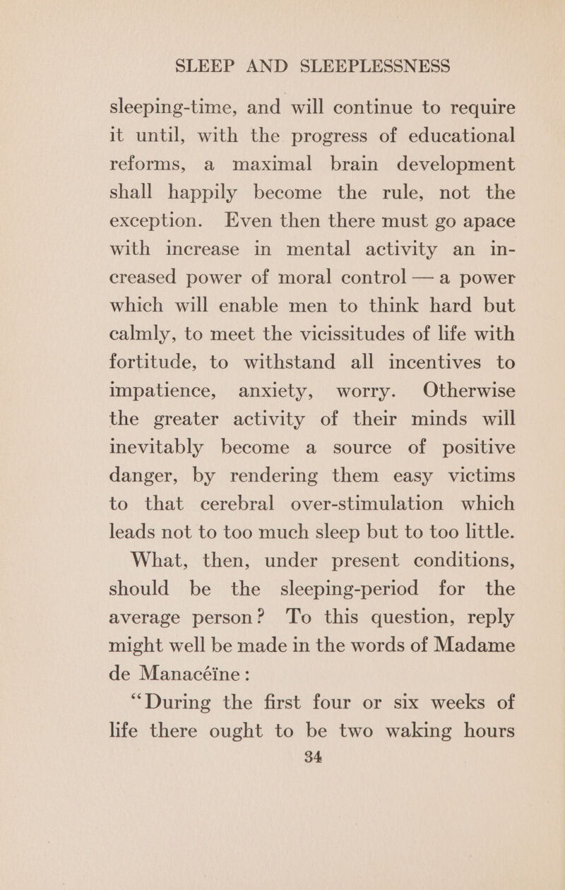 sleeping-time, and will continue to require it until, with the progress of educational reforms, a maximal brain development shall happily become the rule, not the exception. Even then there must go apace with increase in mental activity an in- creased power of moral control — a power which will enable men to think hard but calmly, to meet the vicissitudes of life with fortitude, to withstand all incentives to impatience, anxiety, worry. Otherwise the greater activity of their minds will inevitably become a source of positive danger, by rendering them easy victims to that cerebral over-stimulation which leads not to too much sleep but to too little. What, then, under present conditions, should be the sleeping-period for the average person? To this question, reply might well be made in the words of Madame de Manacéine: “During the first four or six weeks of life there ought to be two waking hours