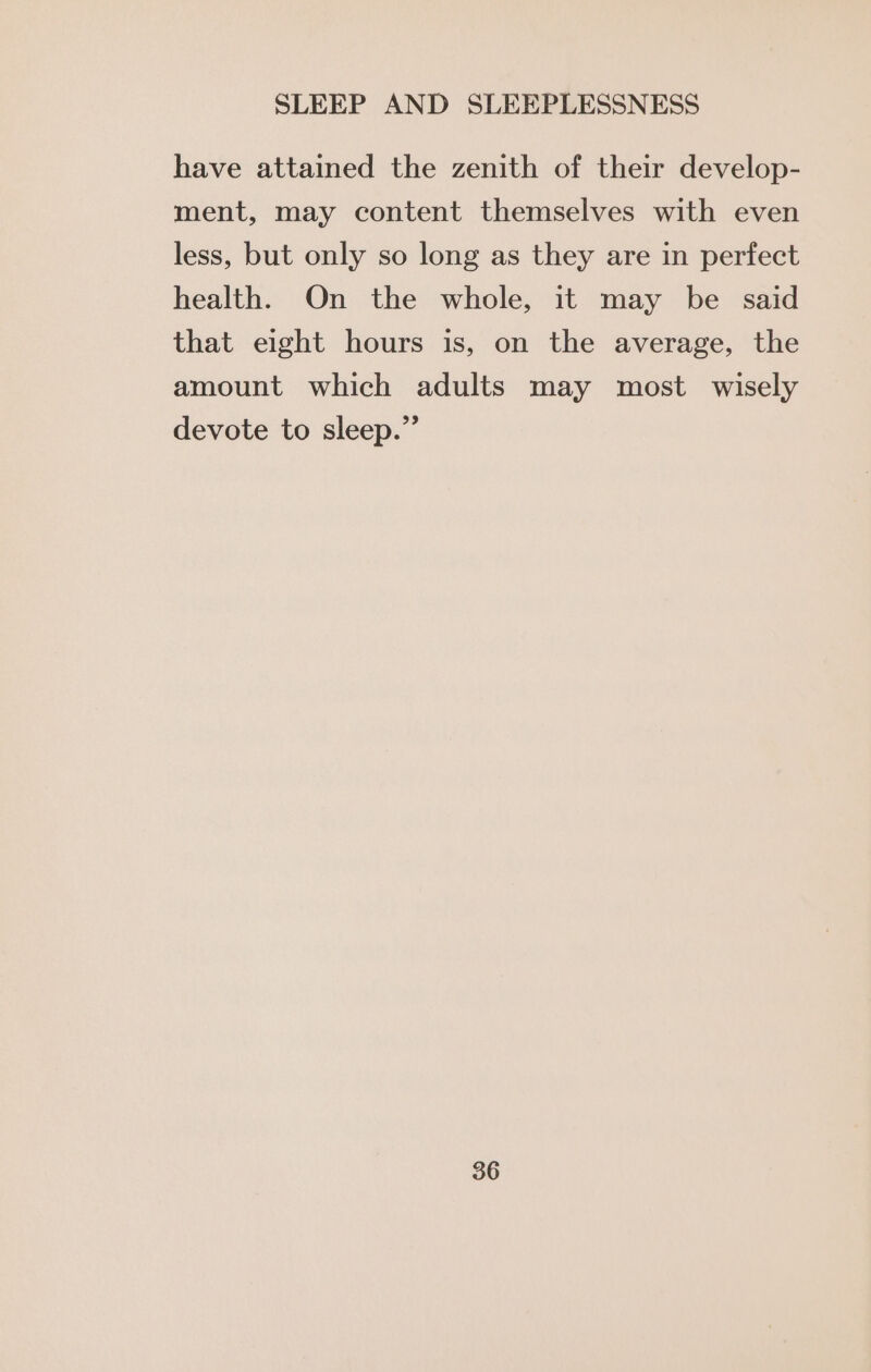 have attained the zenith of their develop- ment, may content themselves with even less, but only so long as they are in perfect health. On the whole, it may be said that eight hours is, on the average, the amount which adults may most wisely devote to sleep.”