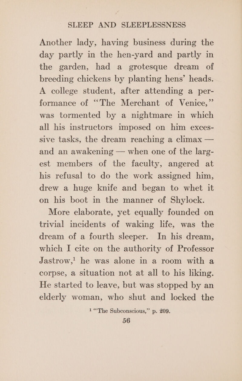 Another lady, having business during the day partly in the hen-yard and partly in the garden, had a grotesque dream of breeding chickens by planting hens’ heads. A college student, after attending a per- formance of “The Merchant of Venice,” was tormented by a nightmare in which all his instructors imposed on him exces- sive tasks, the dream reaching a climax — and an awakening — when one of the larg- est members of the faculty, angered at his refusal to do the work assigned him, drew a huge knife and began to whet it on his boot in the manner of Shylock. More elaborate, yet equally founded on trivial incidents of waking life, was the dream of a fourth sleeper. In his dream, which I cite on the authority of Professor Jastrow,! he was alone in a room with a corpse, a situation not at all to his liking. He started to leave, but was stopped by an elderly woman, who shut and locked the 1 “The Subconscious,” p. 209.