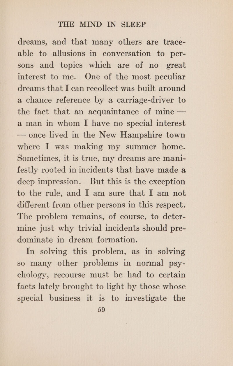 dreams, and that many others are trace- able to allusions in conversation to per- sons and topics which are of no great interest to me. One of the most peculiar dreams that I can recollect was built around a chance reference by a carriage-driver to the fact that an acquaintance of mine — a man in whom [ have no special interest — once lived in the New Hampshire town where I was making my summer home. Sometimes, it is true, my dreams are mani- festly rooted in incidents that have made a deep impression. But this is the exception to the rule, and I am sure that I am not different from other persons in this respect. The problem remains, of course, to deter- mine just why trivial incidents should pre- dominate in dream formation. In solving this problem, as in solving so many other problems in normal psy- chology, recourse must be had to certain facts lately brought to light by those whose special business it is to investigate the