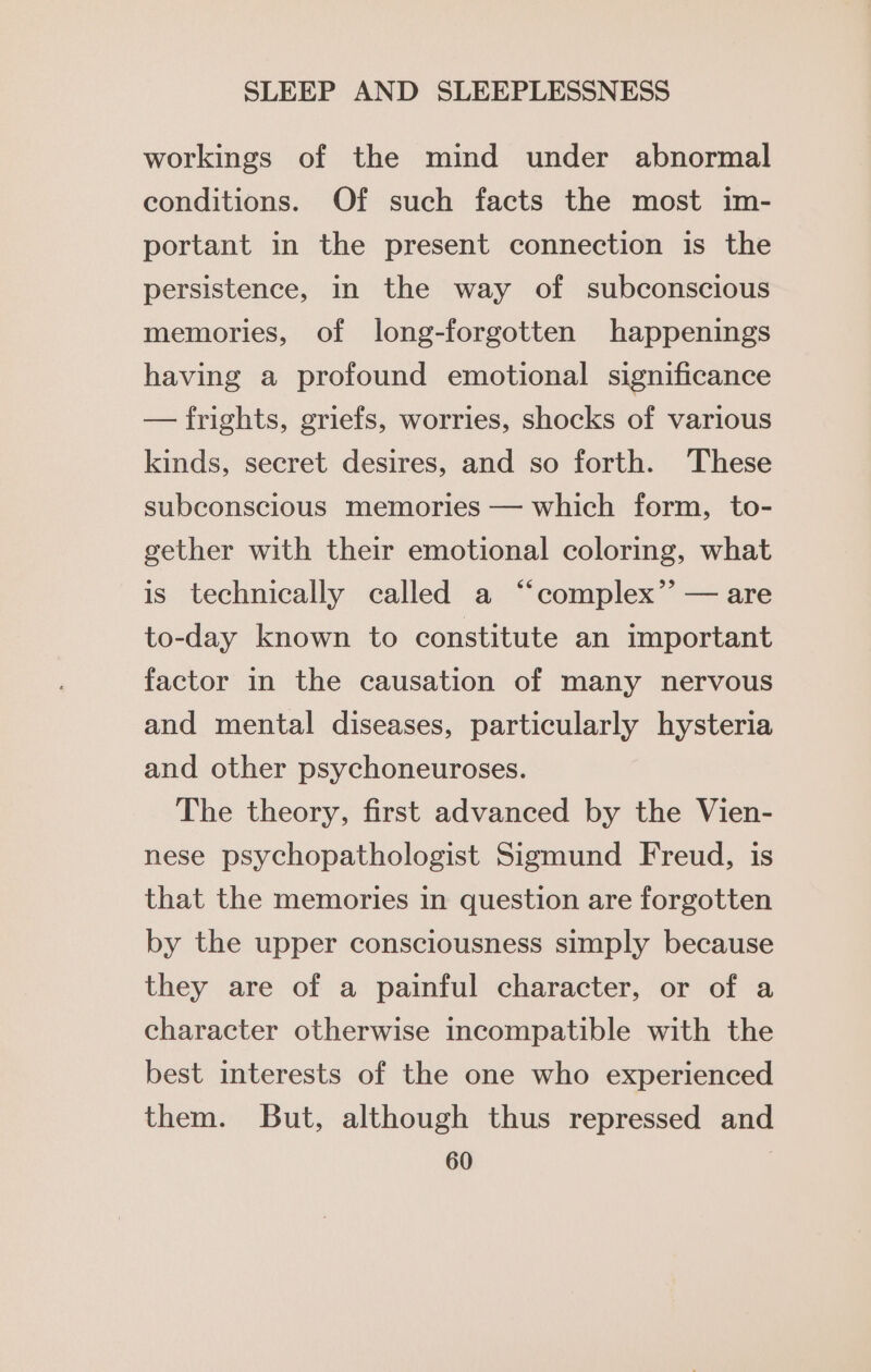 workings of the mind under abnormal conditions. Of such facts the most im- portant in the present connection is the persistence, in the way of subconscious memories, of long-forgotten happenings having a profound emotional significance — frights, griefs, worries, shocks of various kinds, secret desires, and so forth. These subconscious memories — which form, to- gether with their emotional coloring, what is technically called a “‘complex’’ — are to-day known to constitute an important factor in the causation of many nervous and mental diseases, particularly hysteria and other psychoneuroses. The theory, first advanced by the Vien- nese psychopathologist Sigmund Freud, is that the memories in question are forgotten by the upper consciousness simply because they are of a painful character, or of a character otherwise incompatible with the best interests of the one who experienced them. But, although thus repressed and