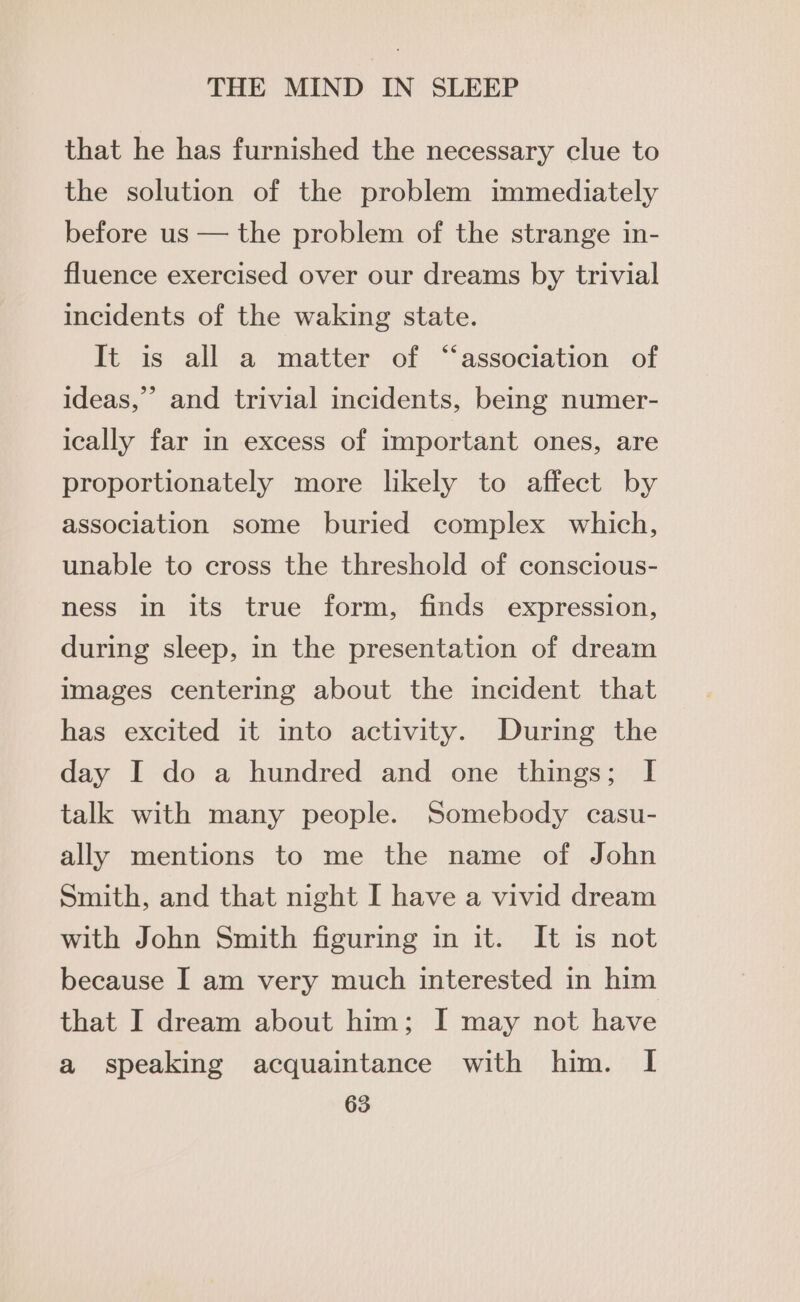 that he has furnished the necessary clue to the solution of the problem immediately before us — the problem of the strange in- fluence exercised over our dreams by trivial incidents of the waking state. It is all a matter of “association of ideas,” and trivial incidents, being numer- ically far in excess of important ones, are proportionately more likely to affect by association some buried complex which, unable to cross the threshold of conscious- ness in its true form, finds expression, during sleep, in the presentation of dream images centering about the incident that has excited it into activity. During the day I do a hundred and one things; I talk with many people. Somebody casu- ally mentions to me the name of John Smith, and that night I have a vivid dream with John Smith figuring in it. It is not because I am very much interested in him that I dream about him; I may not have a speaking acquaintance with him. I