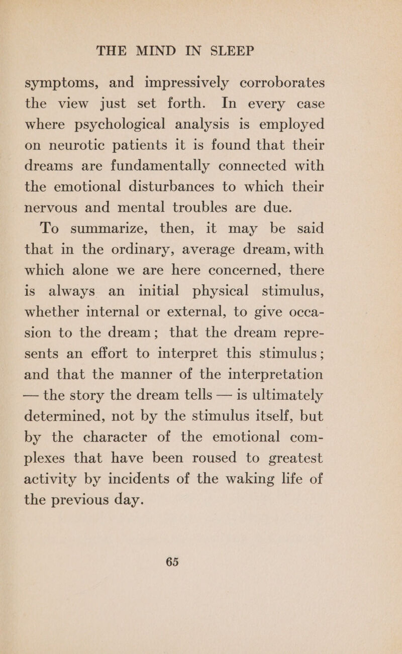 symptoms, and impressively corroborates the view just set forth. In every case where psychological analysis is employed on neurotic patients it is found that their dreams are fundamentally connected with the emotional disturbances to which their nervous and mental troubles are due. To summarize, then, it may be said that in the ordinary, average dream, with which alone we are here concerned, there is always an initial physical stimulus, whether internal or external, to give occa- sion to the dream; that the dream repre- sents an effort to interpret this stimulus; and that the manner of the interpretation — the story the dream tells — is ultimately determined, not by the stimulus itself, but by the character of the emotional com- plexes that have been roused to greatest activity by incidents of the waking life of the previous day.