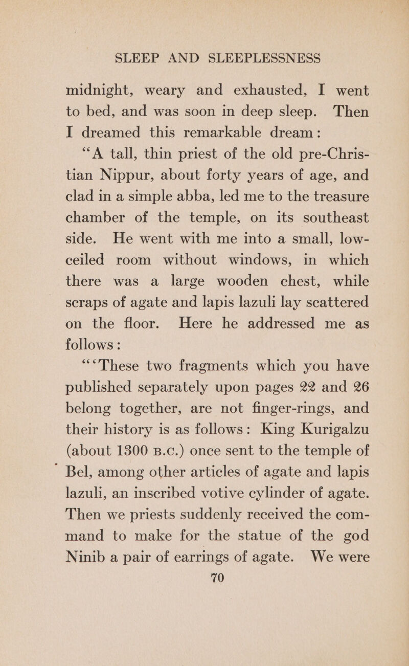 midnight, weary and exhausted, I went to bed, and was soon in deep sleep. Then I dreamed this remarkable dream: ‘A tall, thin priest of the old pre-Chris- tian Nippur, about forty years of age, and clad in a simple abba, led me to the treasure chamber of the temple, on its southeast side. He went with me into a small, low- ceiled room without windows, in which there was a large wooden chest, while scraps of agate and lapis lazuli lay scattered on the floor. Here he addressed me as follows: “These two fragments which you have published separately upon pages 22 and 26 belong together, are not finger-rings, and their history is as follows: King Kurigalzu (about 1300 B.c.) once sent to the temple of ’ Bel, among other articles of agate and lapis lazuli, an inscribed votive cylinder of agate. Then we priests suddenly received the com- mand to make for the statue of the god Ninib a pair of earrings of agate. We were