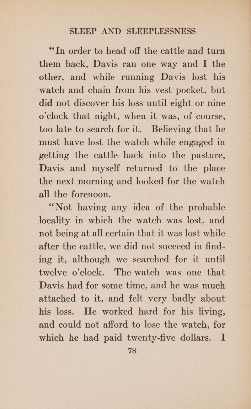 **In order to head off the cattle and turn them back, Davis ran one way and I the other, and while running Davis lost his watch and chain from his vest pocket, but did not discover his loss until eight or nine o'clock that night, when it was, of course, too late to search for it. Believing that he must have lost the watch while engaged in getting the cattle back into the pasture, Davis and myself returned to the place the next morning and looked for the watch all the forenoon. “Not having any idea of the probable locality in which the watch was lost, and not being at all certain that it was lost while after the cattle, we did not succeed in find- ing it, although we searched for it until twelve o’clock. The watch was one that Davis had for some time, and he was much attached to it, and felt very badly about his loss. He worked hard for his living, and could not afford to lose the watch, for which he had paid twenty-five dollars. I 18