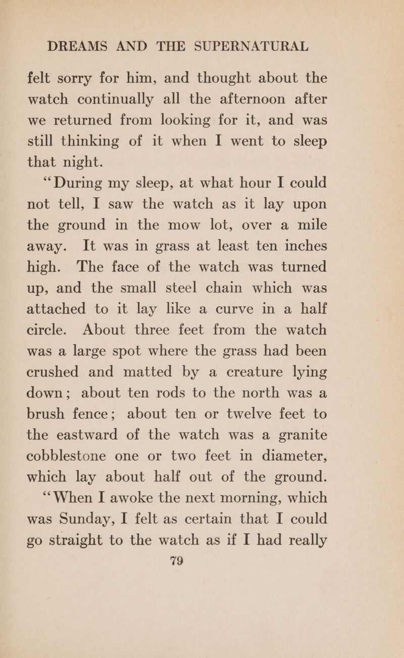 felt sorry for him, and thought about the watch continually all the afternoon after we returned from looking for it, and was still thinking of it when I went to sleep that night. “During my sleep, at what hour I could not tell, I saw the watch as it lay upon the ground in the mow lot, over a mile away. It was in grass at least ten inches high. The face of the watch was turned up, and the small steel chain which was attached to it lay like a curve in a half circle. About three feet from the watch was a large spot where the grass had been crushed and matted by a creature lying down; about ten rods to the north was a brush fence; about ten or twelve feet to the eastward of the watch was a granite cobblestone one or two feet in diameter, which lay about half out of the ground. “When I awoke the next morning, which was Sunday, I felt as certain that I could go straight to the watch as if I had really