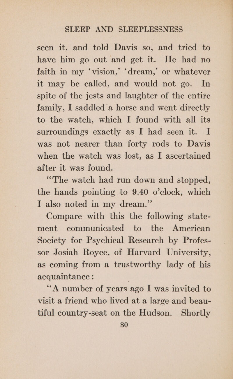 seen it, and told Davis so, and tried to have him go out and get it. He had no faith in my ‘vision,’ ‘dream,’ or whatever it may be called, and would not go. In spite of the jests and laughter of the entire family, I saddled a horse and went directly to the watch, which I found with all its surroundings exactly as I had seen it. I was not nearer than forty rods to Davis when the watch was lost, as I ascertained after it was found. “The watch had run down and stopped, the hands pointing to 9.40 o’clock, which I also noted in my dream.” Compare with this the following state- ment communicated to the American Society for Psychical Research by Profes- sor Josiah Royce, of Harvard University, as coming from a trustworthy lady of his acquaintance : } ‘‘A number of years ago I was invited to visit a friend who lived at a large and beau- tiful country-seat on the Hudson. Shortly