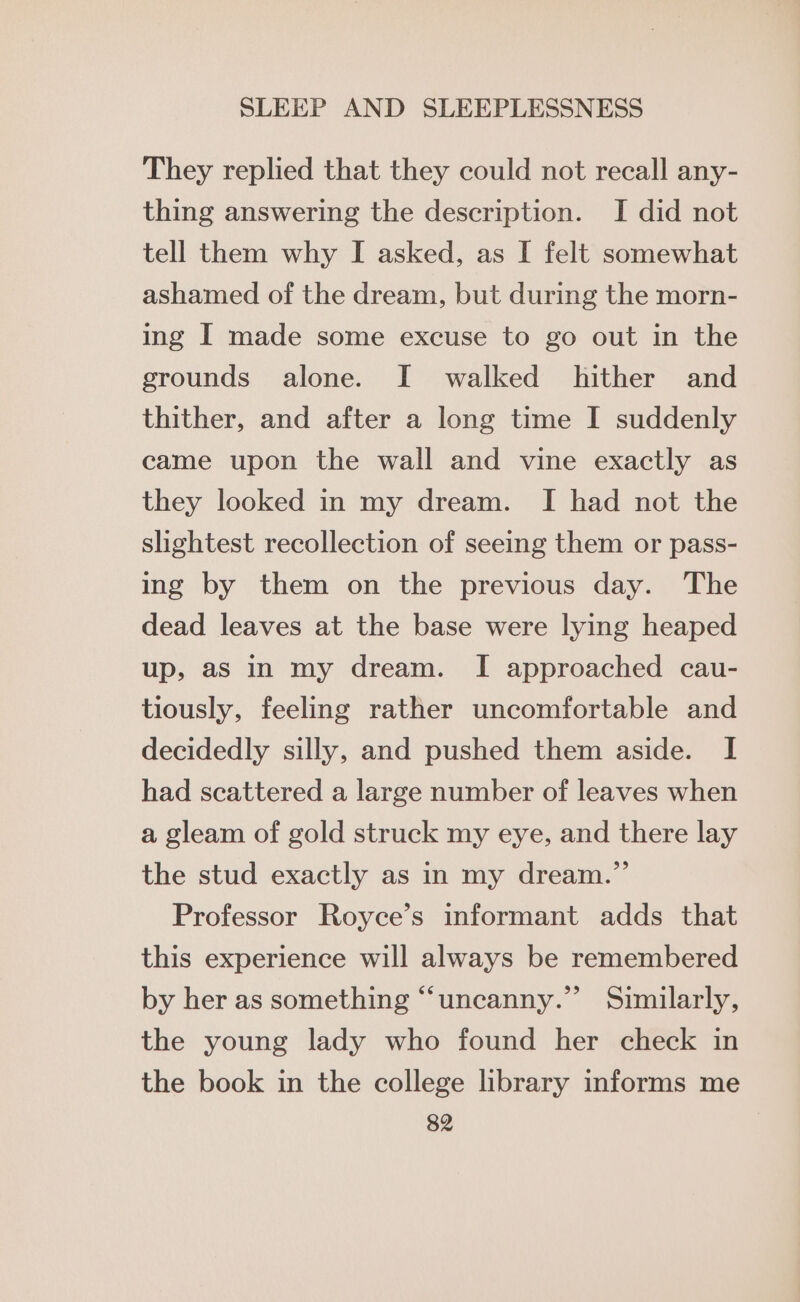 They replied that they could not recall any- thing answering the description. I did not tell them why I asked, as I felt somewhat ashamed of the dream, but during the morn- ing I made some excuse to go out in the grounds alone. I walked hither and thither, and after a long time I suddenly came upon the wall and vine exactly as they looked in my dream. I had not the slightest recollection of seeing them or pass- ing by them on the previous day. The dead leaves at the base were lying heaped up, aS in my dream. I approached cau- tiously, feeling rather uncomfortable and decidedly silly, and pushed them aside. I had scattered a large number of leaves when a gleam of gold struck my eye, and there lay the stud exactly as in my dream.” Professor Royce’s informant adds that this experience will always be remembered by her as something “uncanny.” Similarly, the young lady who found her check in the book in the college library informs me