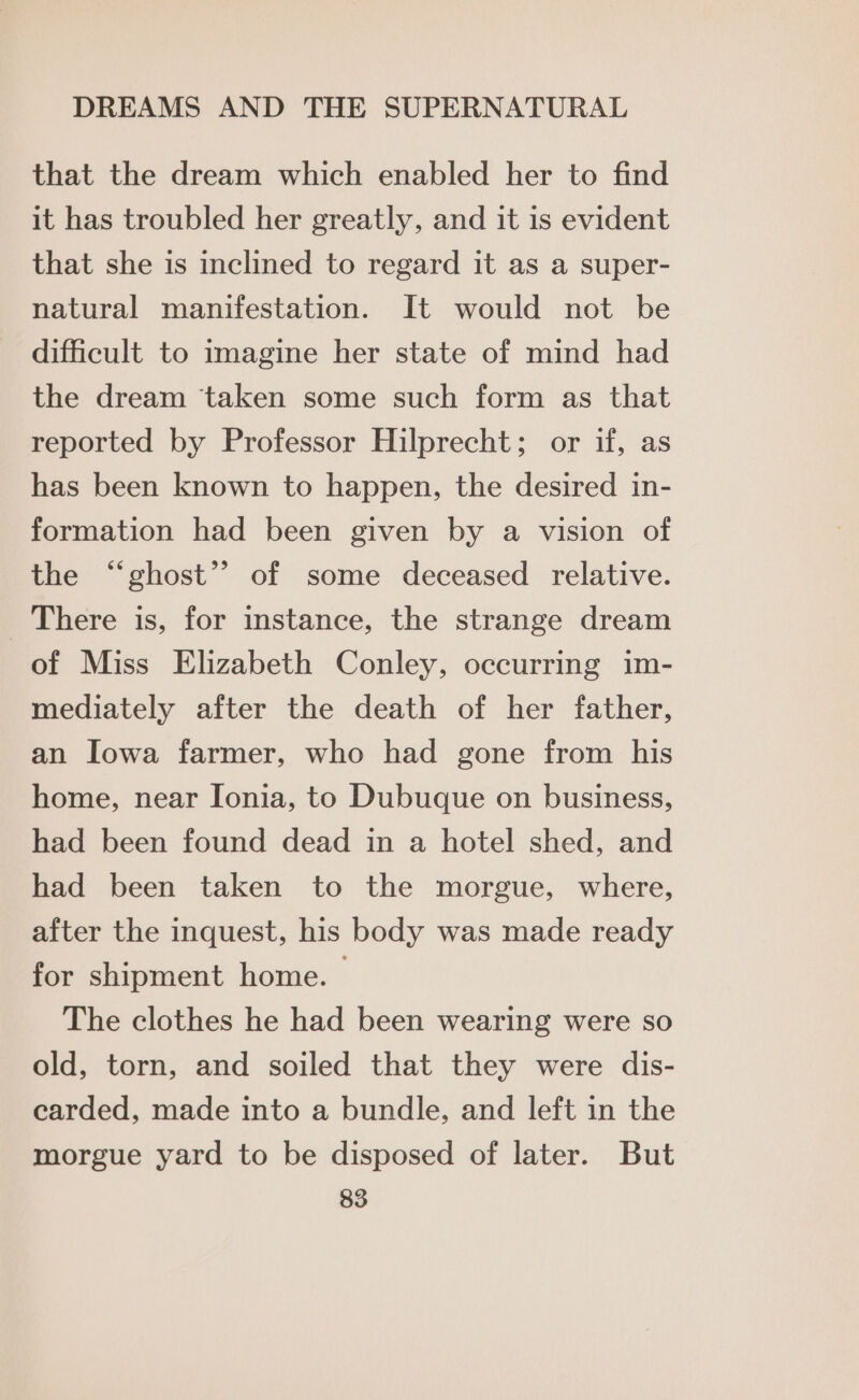 that the dream which enabled her to find it has troubled her greatly, and it is evident that she is inclined to regard it as a super- natural manifestation. It would not be difficult to imagine her state of mind had the dream taken some such form as that reported by Professor Hilprecht; or if, as has been known to happen, the desired in- formation had been given by a vision of the “ghost”? of some deceased relative. There is, for instance, the strange dream of Miss Elizabeth Conley, occurring im- mediately after the death of her father, an Iowa farmer, who had gone from his home, near Ionia, to Dubuque on business, had been found dead in a hotel shed, and had been taken to the morgue, where, after the inquest, his body was made ready for shipment home. — The clothes he had been wearing were so old, torn, and soiled that they were dis- carded, made into a bundle, and left in the morgue yard to be disposed of later. But