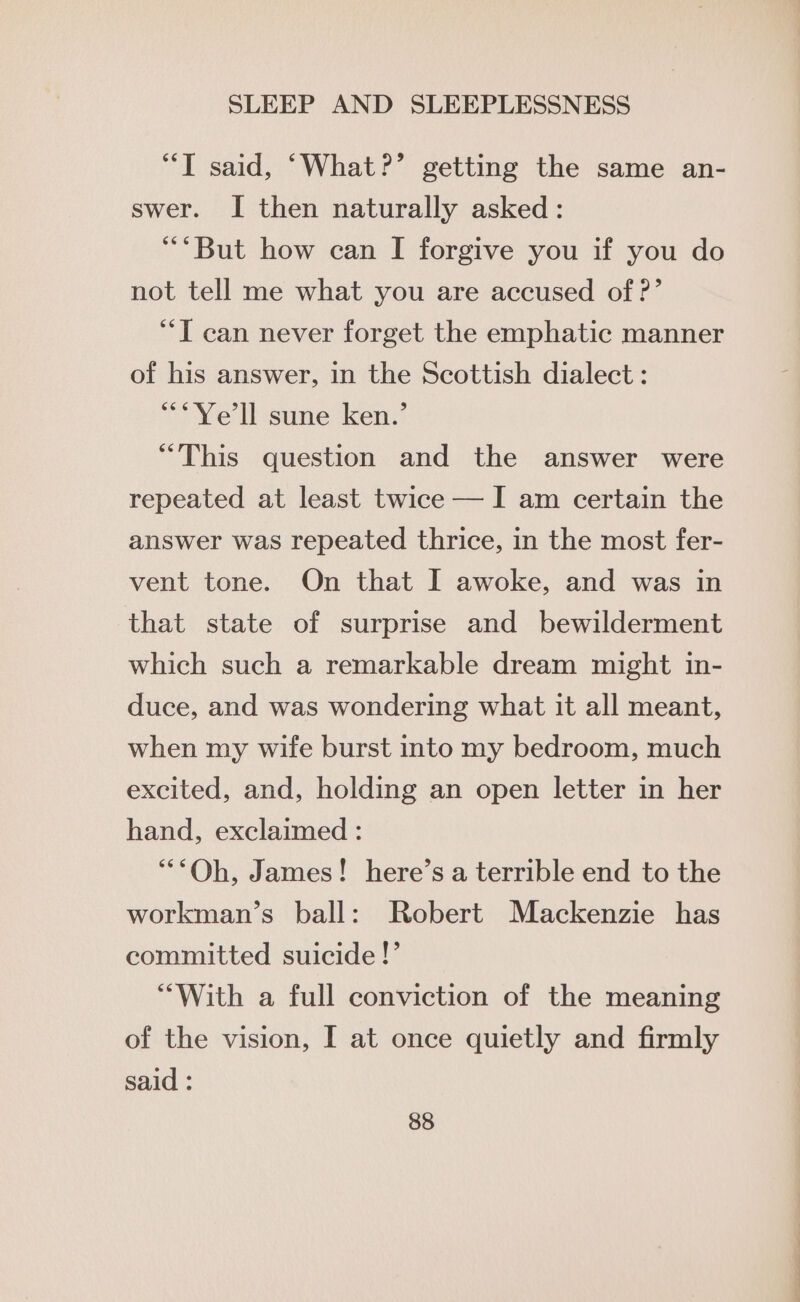 “T said, ‘What?’ getting the same an- swer. I then naturally asked: “But how can I forgive you if you do not tell me what you are accused of ?’ “*T can never forget the emphatic manner of his answer, in the Scottish dialect: **Ye'll sune ken.’ “This question and the answer were repeated at least twice — I am certain the answer was repeated thrice, in the most fer- vent tone. On that I awoke, and was in that state of surprise and bewilderment which such a remarkable dream might in- duce, and was wondering what it all meant, when my wife burst into my bedroom, much excited, and, holding an open letter in her hand, exclaimed : “Oh, James! here’s a terrible end to the workman’s ball: Robert Mackenzie has committed suicide!’ “With a full conviction of the meaning of the vision, I at once quietly and firmly said :