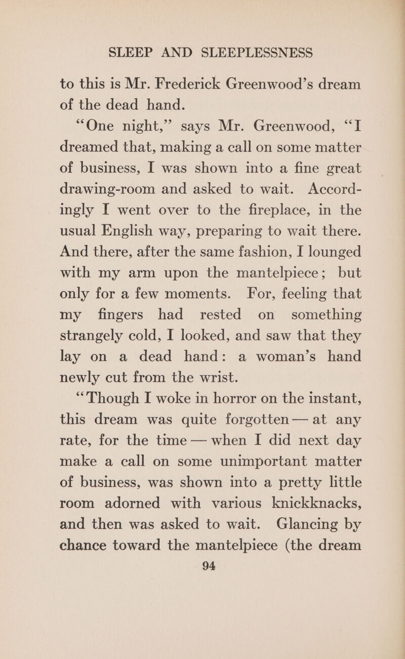 to this is Mr. Frederick Greenwood’s dream of the dead hand. “One night,” says Mr. Greenwood, “I dreamed that, making a call on some matter of business, I was shown into a fine great drawing-room and asked to wait. Accord- ingly I went over to the fireplace, in the usual English way, preparing to wait there. And there, after the same fashion, I lounged with my arm upon the mantelpiece; but only for a few moments. For, feeling that my fingers had rested on something strangely cold, I looked, and saw that they lay on a dead hand: a woman’s hand newly cut from the wrist. Though I woke in horror on the instant, this dream was quite forgotten— at any rate, for the time — when I did next day make a call on some unimportant matter of business, was shown into a pretty little room adorned with various knickknacks, and then was asked to wait. Glancing by chance toward the mantelpiece (the dream