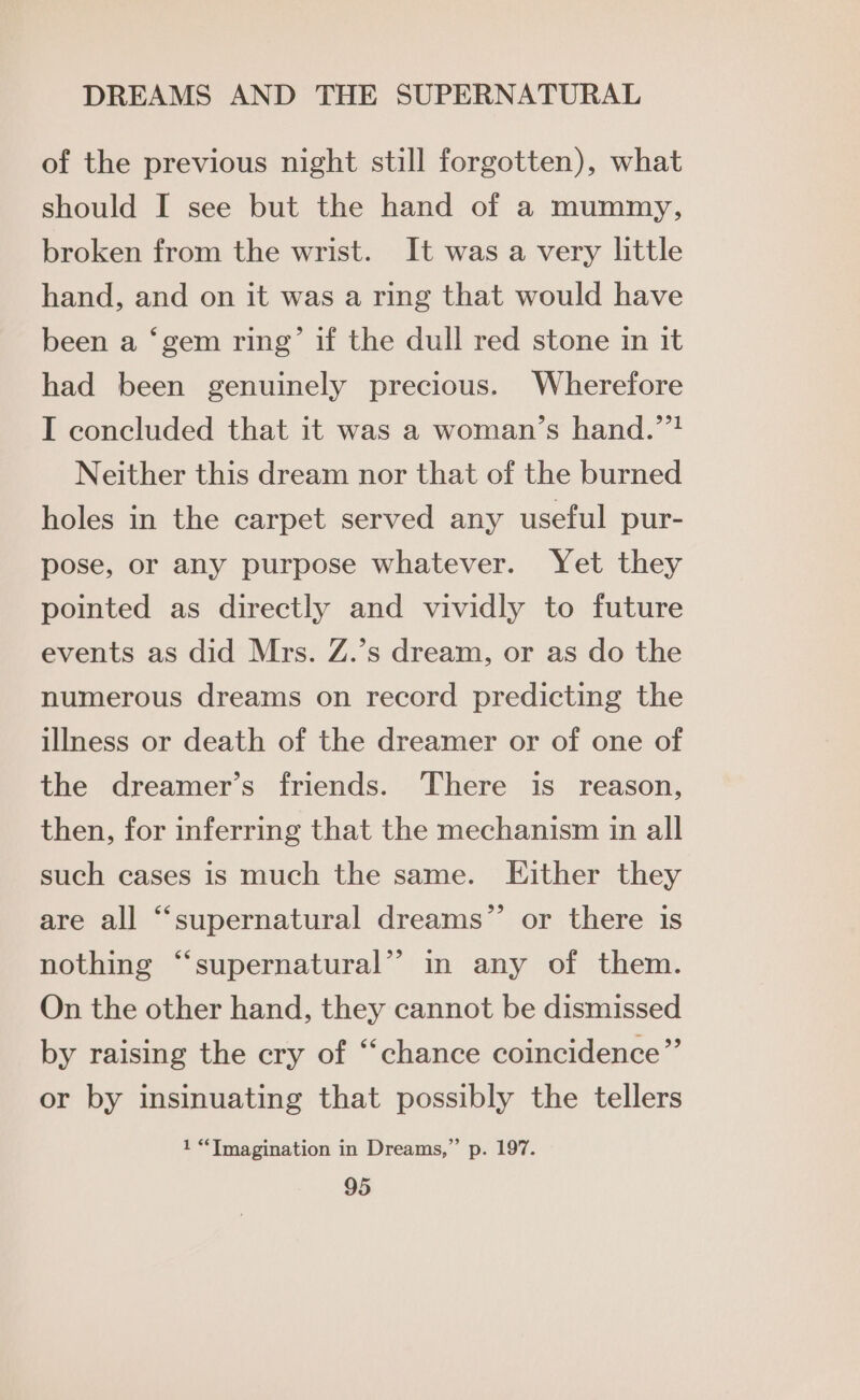 of the previous night still forgotten), what should I see but the hand of a mummy, broken from the wrist. It was a very little hand, and on it was a ring that would have been a ‘gem ring’ if the dull red stone in it had been genuinely precious. Wherefore I concluded that it was a woman’s hand.””? Neither this dream nor that of the burned holes in the carpet served any useful pur- pose, or any purpose whatever. Yet they pointed as directly and vividly to future events as did Mrs. Z.’s dream, or as do the numerous dreams on record predicting the illness or death of the dreamer or of one of the dreamer’s friends. There is reason, then, for inferring that the mechanism in all such cases is much the same. Either they are all “supernatural dreams” or there is ¢ nothing “supernatural”? in any of them. On the other hand, they cannot be dismissed by raising the cry of “chance coincidence”’ or by insinuating that possibly the tellers 1 “Imagination in Dreams,” p. 197.