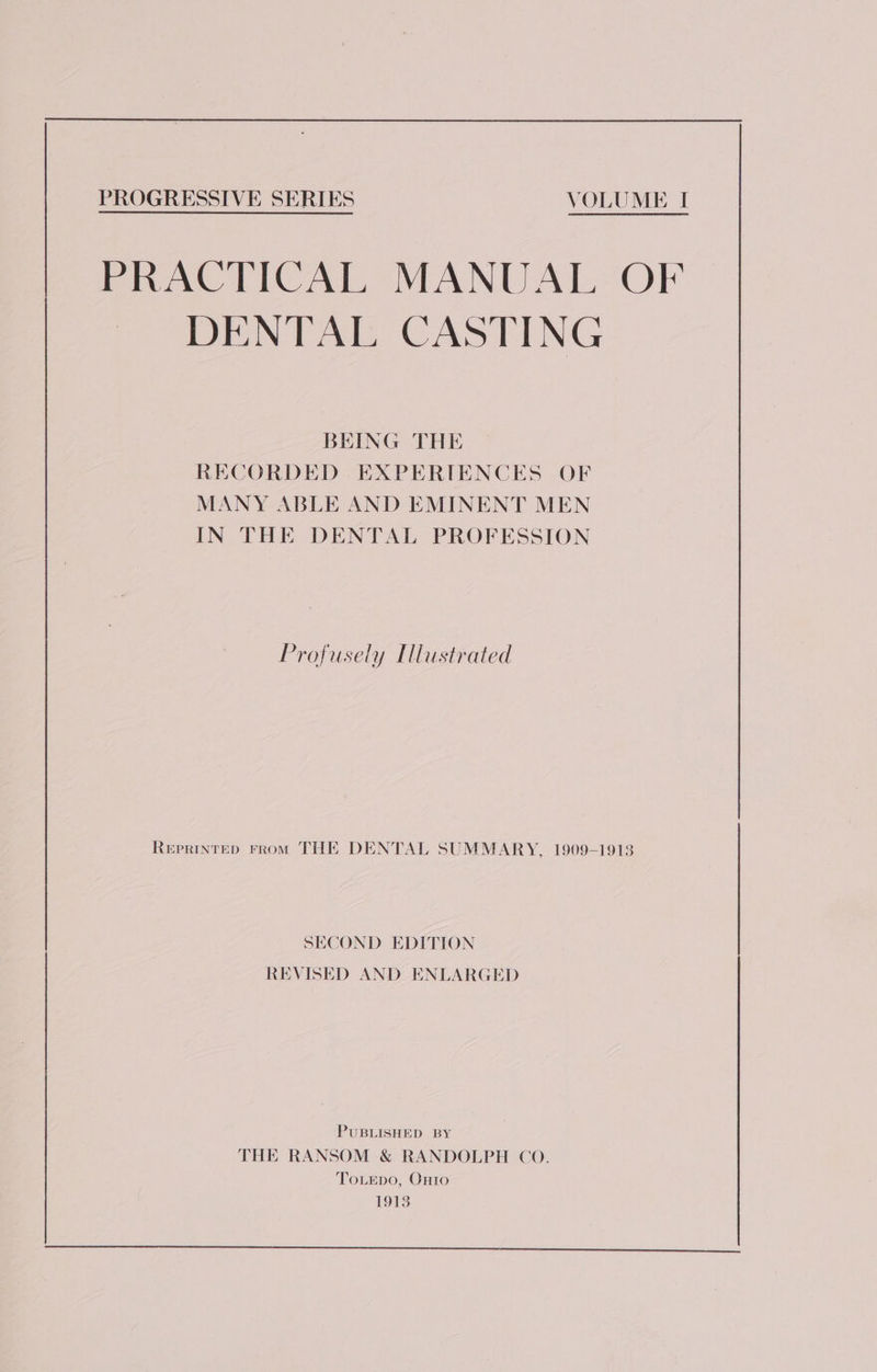 PRACTICAL MANUAL OF DENTAL CASTING BEING THE RECORDED EXPERIENCES OF MANY ABLE AND EMINENT MEN IN THE DENTAL PROFESSION Profusely [lustrated ReEpPRINTED FROM THE DENTAL SUMMARY, 1909-1913 SECOND EDITION REVISED AND ENLARGED PUBLISHED BY THE RANSOM &amp; RANDOLPH CO. ‘ToLepo, Onto 1913 —_—_—eee ee eee