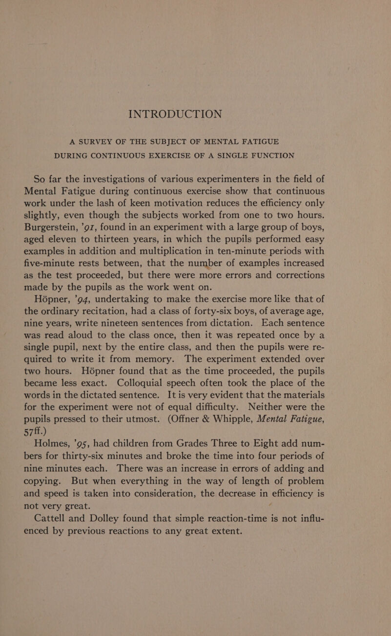 INTRODUCTION A SURVEY OF THE SUBJECT OF MENTAL FATIGUE DURING CONTINUOUS EXERCISE OF A SINGLE FUNCTION So far the investigations of various experimenters in the field of Mental Fatigue during continuous exercise show that continuous work under the lash of keen motivation reduces the efficiency only slightly, even though the subjects worked from one to two hours. Burgerstein, ’9z, found in an experiment with a large group of boys, aged eleven to thirteen years, in which the pupils performed easy examples in addition and multiplication in ten-minute periods with five-minute rests between, that the number of examples increased as the test proceeded, but there were more errors and corrections made by the pupils as the work went on. Hopner, 94, undertaking to make the exercise more like that of the ordinary recitation, had a class of forty-six boys, of average age, nine years, write nineteen sentences from dictation. Each sentence was read aloud to the class once, then it was repeated once by a single pupil, next by the entire class, and then the pupils were re- quired to write it from memory. The experiment extended over two hours. H6pner found that as the time proceeded, the pupils became less exact. Colloquial speech often took the place of the words in the dictated sentence. It is very evident that the materials for the experiment were not of equal difficulty. Neither were the pupils pressed to their utmost. (Offner &amp; Whipple, Mental Fatigue, 571.) Holmes, ’95, had children from Grades Three to Eight add num- bers for thirty-six minutes and broke the time into four periods of nine minutes each. There was an increase in errors of adding and copying. But when everything in the way of length of problem and speed is taken into consideration, the decrease in efficiency is not very great. as Cattell and Dolley found that simple reaction-time is not influ- enced by previous reactions to any great extent.