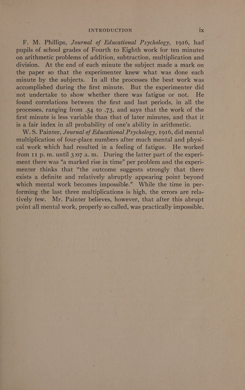 F. M. Phillips, Journal of Educational Psychology, 1916, had pupils of school grades of Fourth to Eighth work for ten minutes on arithmetic problems of addition, subtraction, multiplication and division. At the end of each minute the subject made a mark on the paper so that the experimenter knew what was done each minute by the subjects. In all the processes the best work was accomplished during the first minute. But the experimenter did not undertake to show whether there was fatigue or not. He found correlations between the first and last periods, in all the processes, ranging from .54 to .73, and says that the work of the first minute is less variable than that of later minutes, and that it is a fair index in all probability of one’s ability in arithmetic. W.S. Painter, Journal of Educational Psychology, 1916, did mental multiplication of four-place numbers after much mental and physi- cal work which had resulted in a feeling of fatigue. He worked from II p. m. until 3:07 a.m. During the latter part of the experi- ment there was “a marked rise in time” per problem and the experi- menter thinks that “the outcome suggests strongly that there exists a definite and relatively abruptly appearing point beyond which mental work becomes impossible.” While the time in per- forming the last three multiplications is high, the errors are rela- tively few. Mr. Painter believes, however, that after this abrupt point all mental work, properly so called, was practically impossible.