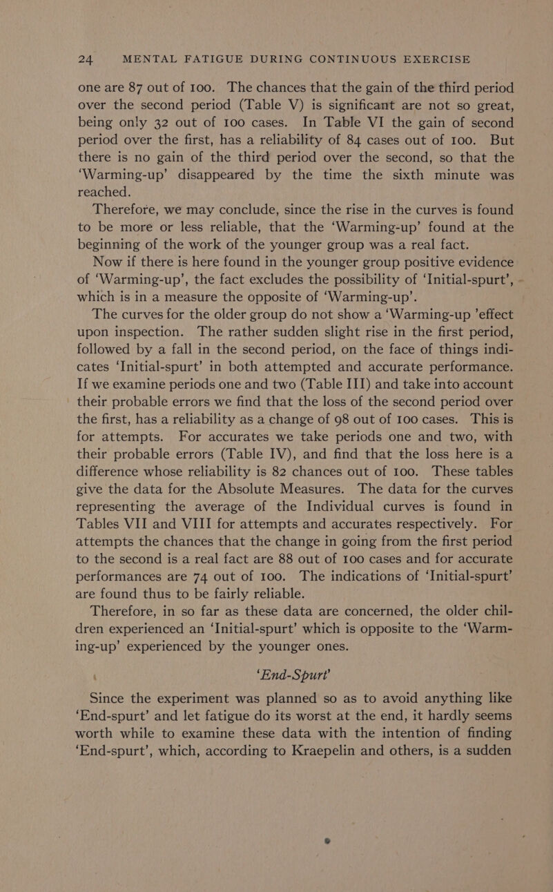 one are 87 out of 100. The chances that the gain of the third period over the second period (Table V) is significant are not so great, being only 32 out of 100 cases. In Table VI the gain of second period over the first, has a reliability of 84 cases out of 100. But there is no gain of the third period over the second, so that the ‘Warming-up’ disappeared by the time the sixth minute was reached. Therefore, we may conclude, since the rise in the curves is found to be more or less reliable, that the ‘Warming-up’ found at the beginning of the work of the younger group was a real fact. Now if there is here found in the younger group positive evidence of ‘Warming-up’, the fact excludes the possibility of ‘Initial-spurt’, - which is in a measure the opposite of ‘Warming-up’. The curves for the older group do not show a ‘Warming-up ’effect upon inspection. The rather sudden slight rise in the first period, followed by a fall in the second period, on the face of things indi- cates ‘Initial-spurt’ in both attempted and accurate performance. If we examine periods one and two (Table III) and take into account their probable errors we find that the loss of the second period over the first, has a reliability as a change of 98 out of 100 cases. This is for attempts. For accurates we take periods one and two, with their probable errors (Table IV), and find that the loss here is a difference whose reliability is 82 chances out of 100. These tables give the data for the Absolute Measures. The data for the curves representing the average of the Individual curves is found in Tables VII and VIII for attempts and accurates respectively. For attempts the chances that the change in going from the first period to the second is a real fact are 88 out of 100 cases and for accurate performances are 74 out of 100. The indications of ‘Initial-spurt’ are found thus to be fairly reliable. Therefore, in so far as these data are concerned, the older chil- dren experienced an ‘Initial-spurt’ which is opposite to the ‘Warm- ing-up’ experienced by the younger ones. ‘End-Spurt’ Since the experiment was planned so as to avoid anything like ‘End-spurt’ and let fatigue do its worst at the end, it hardly seems worth while to examine these data with the intention of finding ‘End-spurt’, which, according to Kraepelin and others, is a sudden