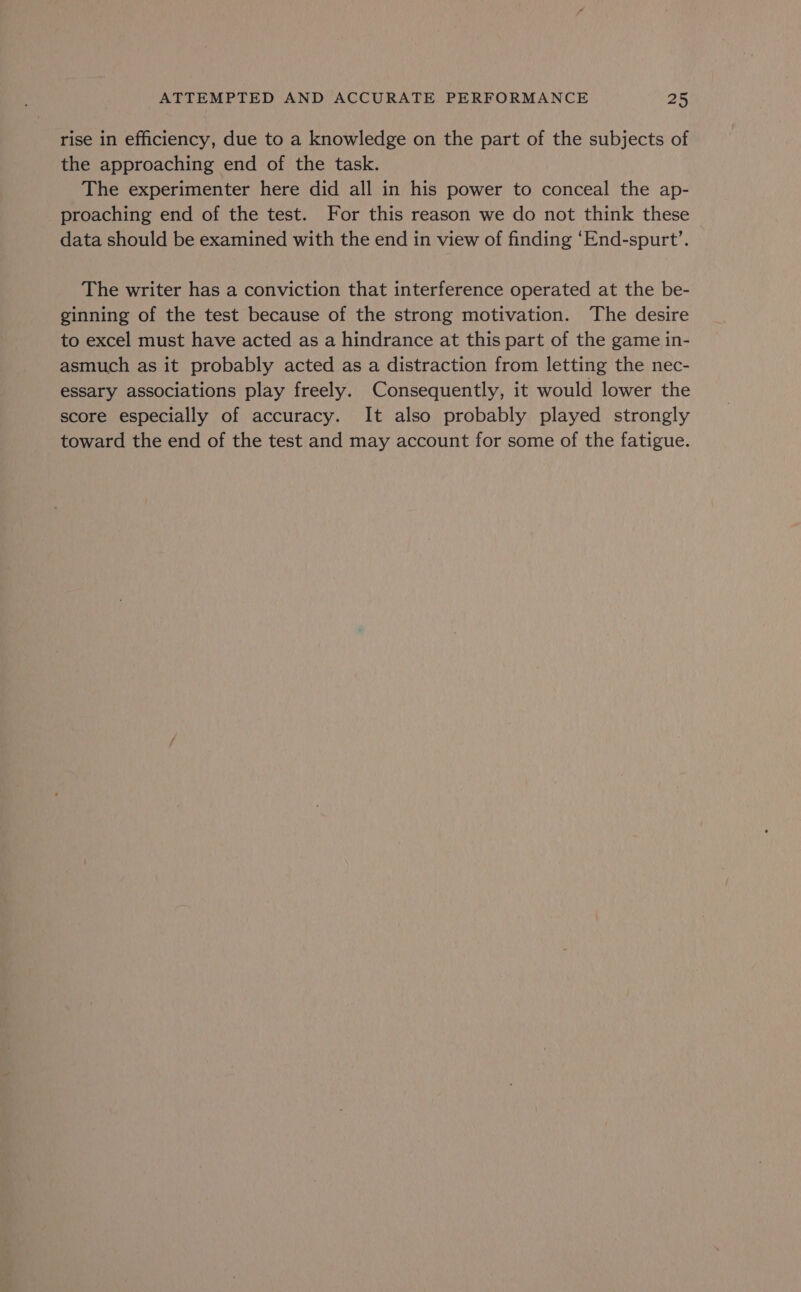 rise in efficiency, due to a knowledge on the part of the subjects of the approaching end of the task. The experimenter here did all in his power to conceal the ap- proaching end of the test. For this reason we do not think these data should be examined with the end in view of finding ‘End-spurt’. The writer has a conviction that interference operated at the be- ginning of the test because of the strong motivation. The desire to excel must have acted as a hindrance at this part of the game in- asmuch as it probably acted as a distraction from letting the nec- essary associations play freely. Consequently, it would lower the score especially of accuracy. It also probably played strongly toward the end of the test and may account for some of the fatigue.