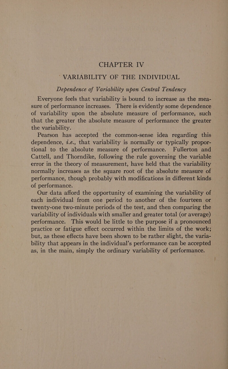 CHAPTER IV ~ VARIABILITY OF THE INDIVIDUAL Dependence of Variability upon Central Tendency Everyone feels that variability is bound to increase as the mea- sure of performance increases. There is evidently some dependence of variability upon the absolute measure of performance, such that the greater the absolute measure of performance the greater the variability. Pearson has accepted the common-sense idea regarding this dependence, 7.e., that variability is normally or typically propor- tional to the absolute measure of performance. Fullerton and Cattell, and Thorndike, following the rule governing the variable error in the theory of measurement, have held that the variability normally increases as the square root of the absolute measure of performance, though probably with modifications in different kinds of performance. Our data afford the opportunity of examining the variability of each individual from one period to another of the fourteen or twenty-one two-minute periods of the test, and then comparing the variability of individuals with smaller and greater total (or average) performance. This would be little to the purpose if a pronounced practice or fatigue effect occurred within the limits of the work; but, as these effects have been shown to be rather slight, the varia- bility that appears in the individual’s performance can be accepted as, in the main, simply the ordinary variability of performance.