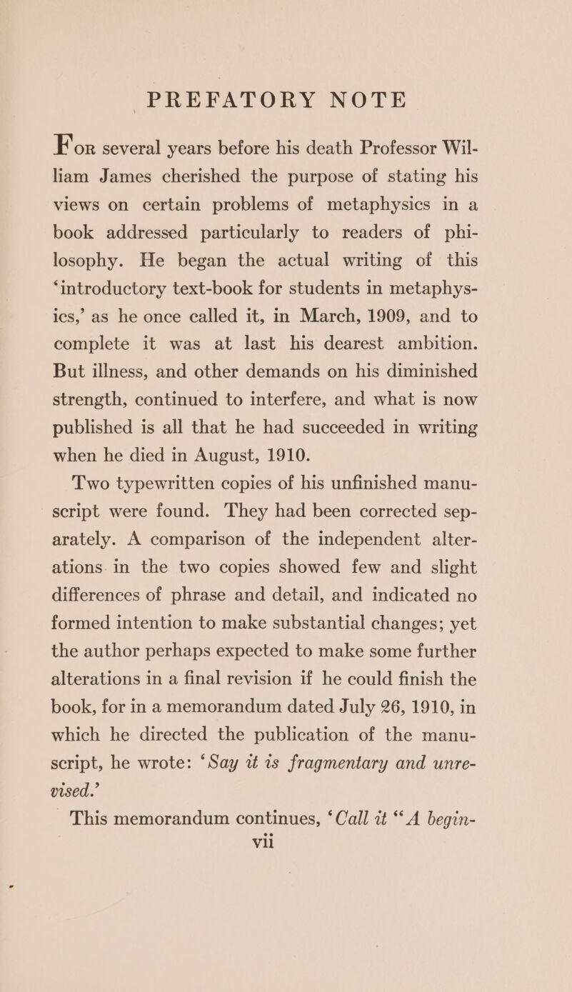 PREFATORY NOTE For several years before his death Professor Wil- liam James cherished the purpose of stating his views on certain problems of metaphysics in a book addressed particularly to readers of phi- losophy. He began the actual writing of this ‘introductory text-book for students in metaphys- ics, as he once called it, in March, 1909, and to complete it was at last his dearest ambition. But illness, and other demands on his diminished strength, continued to interfere, and what is now published is all that he had succeeded in writing when he died in August, 1910. Two typewritten copies of his unfinished manu- script were found. They had been corrected sep- arately. A comparison of the independent alter- ations in the two copies showed few and slight differences of phrase and detail, and indicated no formed intention to make substantial changes; yet the author perhaps expected to make some further alterations in a final revision if he could finish the book, for in a memorandum dated July 26, 1910, in which he directed the publication of the manu- script, he wrote: ‘Say wz is fragmentary and unre- vised.’ This memorandum continues, ‘Call it “A begin-