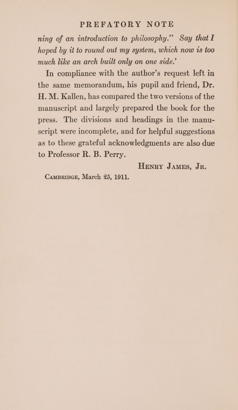 ning of an introduction to philosophy.” Say that I hoped by wt to round out my system, which now vs too much like an arch built only on one side.’ In compliance with the author’s request left in the same memorandum, his pupil and friend, Dr. H. M. Kallen, has compared the two versions of the manuscript and largely prepared the book for the press. The divisions and headings in the manu- script were incomplete, and for helpful suggestions as to these grateful acknowledgments are also due to Professor R. B. Perry. Henry JAMES, JR. CAMBRIDGE, March 25, 1911.