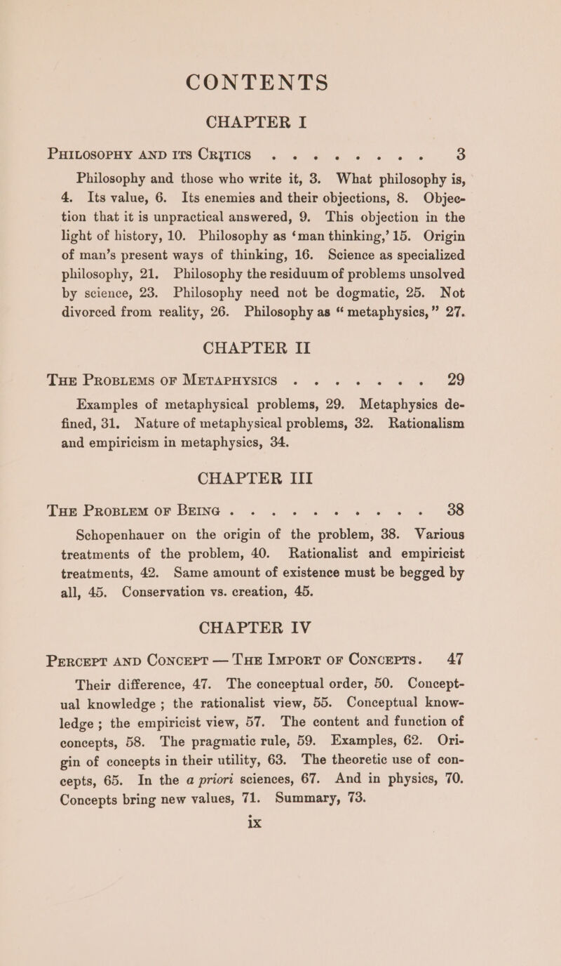 CONTENTS CHAPTER I PHILOSOPHY AND ImTs CRITICS «.. « ¢ « ¢ &amp; «© « 3 Philosophy and those who write it, 3. What philosophy is, 4, Its value, 6. Its enemies and their objections, 8. Objec- tion that it is unpractical answered, 9. ‘This objection in the light of history, 10. Philosophy as ‘man thinking,’ 15. Origin of man’s present ways of thinking, 16. Science as specialized philosophy, 21. Philosophy the residuum of problems unsolved by science, 23. Philosophy need not be dogmatic, 25. Not divorced from reality, 26. Philosophy as “ metaphysics, ” 27. CHAPTER II Tue PROBLEMS OF METAPHYSICS . .. 6 « e« e« 29 Examples of metaphysical problems, 29. Metaphysics de- fined, 31. Nature of metaphysical problems, 32. Rationalism and empiricism in metaphysics, 34. CHAPTER III Tar Peopiem OF BEING . . «2. « «= « » « « 8 Schopenhauer on the origin of the problem, 38. Various treatments of the problem, 40. Rationalist and empiricist treatments, 42. Same amount of existence must be begged by all, 45. Conservation vs. creation, 45. CHAPTER IV PERCEPT AND Concert — THE Import oF Concepts. 47 Their difference, 47. The conceptual order, 50. Concept- ual knowledge ; the rationalist view, 55. Conceptual know- ledge ; the empiricist view, 57. The content and function of concepts, 58. The pragmatic rule, 59. Examples, 62. Ori- gin of concepts in their utility, 63. The theoretic use of con- cepts, 65. In the a priori sciences, 67. And in physics, 70. Concepts bring new values, 71. Summary, 73. 1x