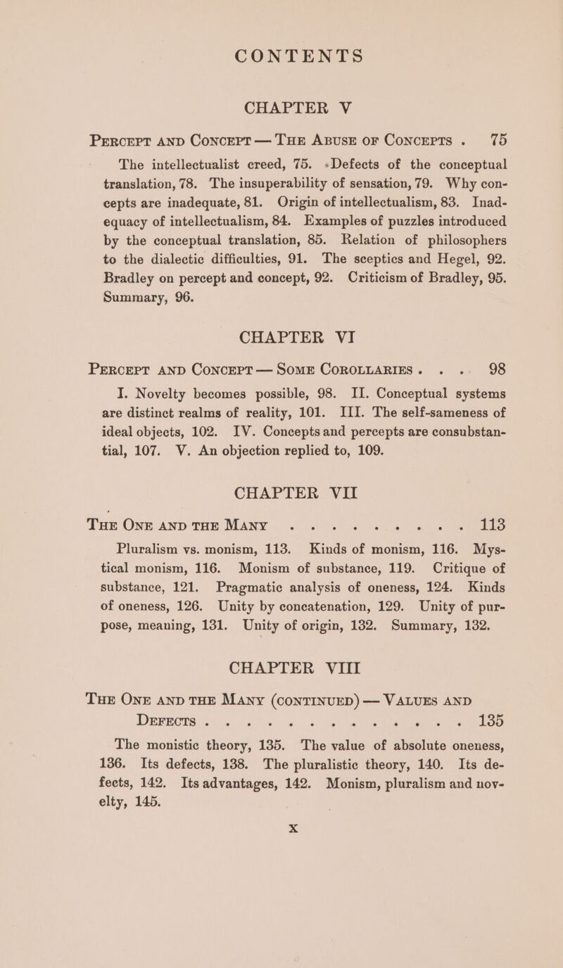 CHAPTER V PERcEPT AND Concert — THE ABUSE OF ConcEPTS . 75 The intellectualist creed, 75. »Defects of the conceptual translation, 78. The insuperability of sensation, 79. Why con- cepts are inadequate, 81. Origin of intellectualism, 83. Inad- equacy of intellectualism, 84. Examples of puzzles introduced by the conceptual translation, 85. Relation of philosophers to the dialectic difficulties, 91. The sceptics and Hegel, 92. Bradley on percept and concept, 92. Criticism of Bradley, 95. Summary, 96. CHAPTER VI PERCEPT AND ConcEPT— SomE COROLLARIES. . .. 98 I. Novelty becomes possible, 98. II. Conceptual systems are distinct realms of reality, 101. III. The self-sameness of ideal objects, 102. IV. Concepts and percepts are consubstan- tial, 107. V. An objection replied to, 109. CHAPTER VII THe One anp Tam MANY 5.5. «si &amp;. 6 sae Pluralism vs. monism, 113. Kinds of monism, 116. Mys- tical monism, 116. Monism of substance, 119. Critique of substance, 121. Pragmatic analysis of oneness, 124. Kinds of oneness, 126. Unity by concatenation, 129. Unity of pur- pose, meaning, 131. Unity of origin, 132. Summary, 132. CHAPTER VIII THE ONE AND THE Many (CONTINUED) — VALUES AND IBRROTS Hee eee one, OR ees Eee ee The monistic theory, 135. The value of absolute oneness, 136. Its defects, 138. The pluralistic theory, 140. Its de- fects, 142. Itsadvantages, 142. Monism, pluralism and nov- elty, 145.