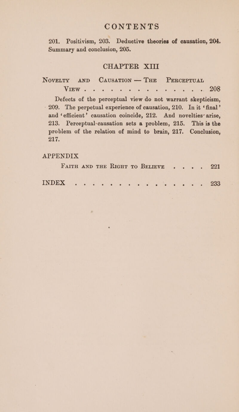 201. Positivism, 203. Deductive theories of causation, 204. Summary and conclusion, 205. CHAPTER XIII NovELTY AND CAUSATION— THE PERCEPTUAL WANE W Ses 6 as So Licor eae eee a ee rea ee ae Defects of the perceptual view do not warrant skepticism, - 209. The perpetual experience of causation, 210. In it ‘final’ and ‘efficient’ causation coincide, 212. And novelties’ arise, 213. Perceptual:causation sets a problem, 215. This is the problem of the relation of mind to brain, 217. Conclusion, 217. APPENDIX FAITH AND THE RIGHT TO BELIEVE INDEX .