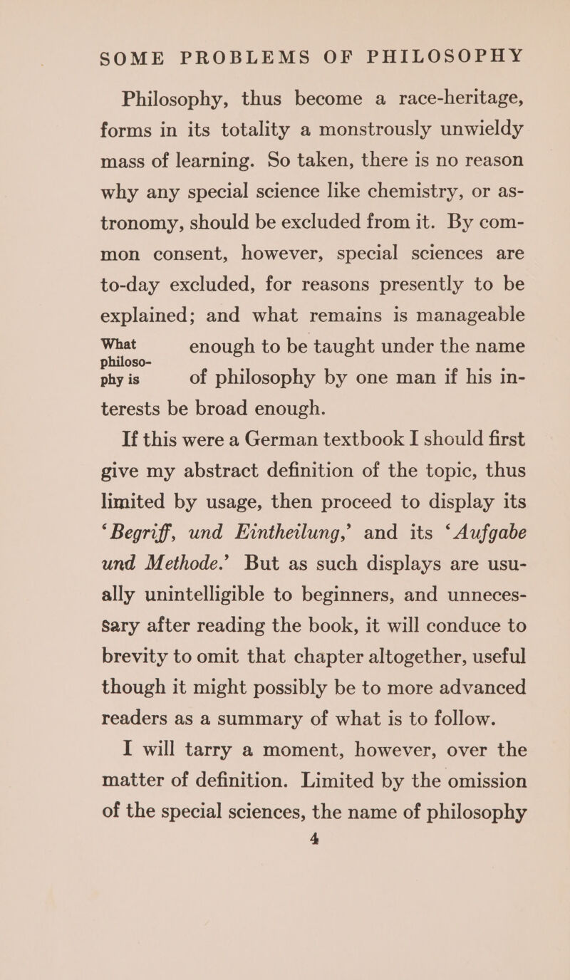 Philosophy, thus become a race-heritage, forms in its totality a monstrously unwieldy mass of learning. So taken, there is no reason why any special science like chemistry, or as- tronomy, should be excluded from it. By com- mon consent, however, special sciences are to-day excluded, for reasons presently to be explained; and what remains is manageable What enough to be taught under the name philoso- : : &gt; phy is of philosophy by one man if his in- terests be broad enough. If this were a German textbook I should first give my abstract definition of the topic, thus limited by usage, then proceed to display its “Begriff, und Eintheilung,’ and its ‘Aufgabe und Methode.’ But as such displays are usu- ally unintelligible to beginners, and unneces- Sary after reading the book, it will conduce to brevity to omit that chapter altogether, useful though it might possibly be to more advanced readers as a summary of what is to follow. I will tarry a moment, however, over the matter of definition. Limited by the omission of the special sciences, the name of philosophy