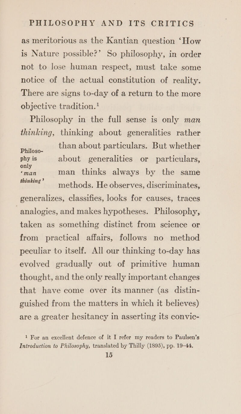 as meritorious as the Kantian question ‘How is Nature possible?’ So philosophy, in order not to lose human respect, must take some notice of the actual constitution of reality. There are signs to-day of a return to the more objective tradition. Philosophy in the full sense is only man thinking, thinking about generalities rather than about particulars. But whether Philoso- phy is about generalities or particulars, only ; ‘man man thinks always by the same thinking? methods. He observes, discriminates, generalizes, classifies, looks for causes, traces analogies, and makes hypotheses. Philosophy, taken as something distinct from science or from practical affairs, follows no method peculiar to itself. All our thinking to-day has evolved gradually out of primitive human thought, and the only really important changes that have come over its manner (as distin- guished from the matters in which it believes) are a greater hesitancy in asserting its convic- 1 For an excellent defence of it I refer my readers to Paulsen’s Introduction to Philosophy, translated by Thilly (1895), pp. 19-44.