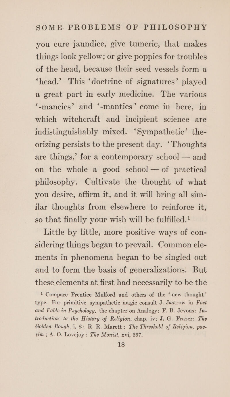 you cure jaundice, give tumeric, that makes things look yellow; or give poppies for troubles of the head, because their seed vessels form a ‘head.’ This ‘doctrine of signatures’ played a great part in early medicine. The various ‘-mancies” and ‘-mantics’ come in here, in which witchcraft and incipient science are indistinguishably mixed. ‘Sympathetic’ the- orizing persists to the present day. ‘Thoughts are things,’ for a contemporary school — and on the whole a good school — of practical philosophy. Cultivate the thought of what you desire, affirm it, and it will bring all sim- ilar thoughts from elsewhere to reinforce it, so that finally your wish will be fulfilled.! Little by little, more positive ways of con- sidering things began to prevail. Common ele- ments in phenomena began to be singled out and to form the basis of generalizations. But these elements at first had necessarily to be the 1 Compare Prentice Mulford and others of the ‘ new thought’ type. For primitive sympathetic magic consult J. Jastrow in Fact and Fable in Psychology, the chapter on Analogy; F. B. Jevons: In- troduction to the History of Religion, chap. iv; J. G. Frazer: The Golden Bough, i, 2; R. R. Marett: The Threshold of Religion, pas- sim ; A. O. Lovejoy : The Monist, xvi, 357.