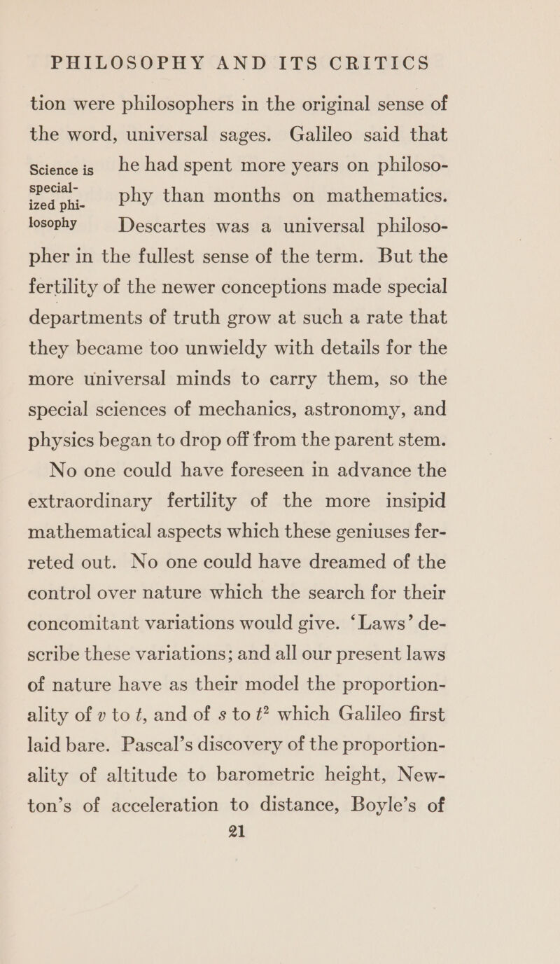 tion were philosophers in the original sense of the word, universal sages. Galileo said that Scienceis te had spent more years on philoso- ee phy than months on mathematics. losophy Descartes was a universal philoso- pher in the fullest sense of the term. But the fertility of the newer conceptions made special departments of truth grow at such a rate that they became too unwieldy with details for the more universal minds to carry them, so the special sciences of mechanics, astronomy, and physics began to drop off from the parent stem. No one could have foreseen in advance the extraordinary fertility of the more insipid mathematical aspects which these geniuses fer- reted out. No one could have dreamed of the control over nature which the search for their concomitant variations would give. ‘Laws’ de- scribe these variations; and all our present laws of nature have as their model the proportion- ality of v to t, and of s to ¢? which Galileo first laid bare. Pascal’s discovery of the proportion- ality of altitude to barometric height, New- ton’s of acceleration to distance, Boyle’s of