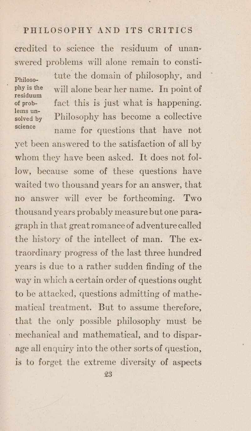 credited to science the residuum of unan- swered problems will alone remain to consti- aie tute the domain of philosophy, and phyisthe will alone bear her name. In point of residuum of prob- fact this is just what is happening. I ¥ e area Philosophy has become a collective Science ~~ name for questions that have not yet been answered to the satisfaction of all by whom they have been asked. It does not fol- low, because some of these questions have waited two thousand years for an answer, that no answer will ever be forthcoming. Two thousand years probably measure but one para- . graph in that great romance of adventure called the history of the intellect of man. The ex- traordinary progress of the last three hundred years is due to a rather sudden finding of the way in which a certain order of questions ought to be attacked, questions admitting of mathe- matical treatment. But to assume therefore, that the only possible philosophy must be - mechanical and mathematical, and to dispar- age all enquiry into the other sorts of question, is to forget the extreme diversity of aspects