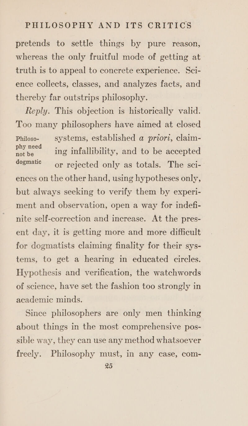 pretends to settle things by pure reason, whereas the only fruitful mode of getting at truth is to appeal to concrete experience. Sci- ence collects, classes, and analyzes facts, and thereby far outstrips philosophy. Reply. This objection is historically valid. Too many philosophers have aimed at closed Philoso- | systems, established a priori, claim- Fae ss ing infallibility, and to be accepted dogmatic or rejected only as totals. The sci- ences on the other hand, using hypotheses only, but always seeking to verify them by experi- ment and observation, open a way for indefi- nite self-correction and increase. At the pres- ent day, it is getting more and more difficult for dogmatists claiming finality for their sys- tems, to get a hearing in educated circles. Hypothesis and verification, the watchwords of science, have set the fashion too strongly in academic minds. Since philosophers are only men thinking about things in the most comprehensive pos- sible way, they can use any method whatsoever freely. Philosophy must, in any case, com-