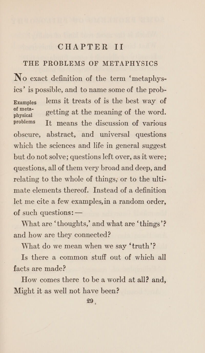 CHAPTER TI THE PROBLEMS OF METAPHYSICS No exact definition of the term “metaphys- ics’ 1s possible, and to name some of the prob- Examples lems it treats of is the best way of of meta- physical problems Jt means the discussion of various getting at the meaning of the word. obscure, abstract, and universal questions which the sciences and life in general suggest but do not solve; questions left over, as it were; questions, all of them very broad and deep, and relating to the whole of things; or to the ulti- mate elements thereof. Instead of a definition let me cite a few examples,in a random order, of such questions: — What are ‘thoughts,’ and what are ‘things’? and how are they connected? What do we mean when we say ‘truth’? Is there a common stuff out of which all facts are made? How comes there to be a world at all? and, Might it as well not have been? 29 4