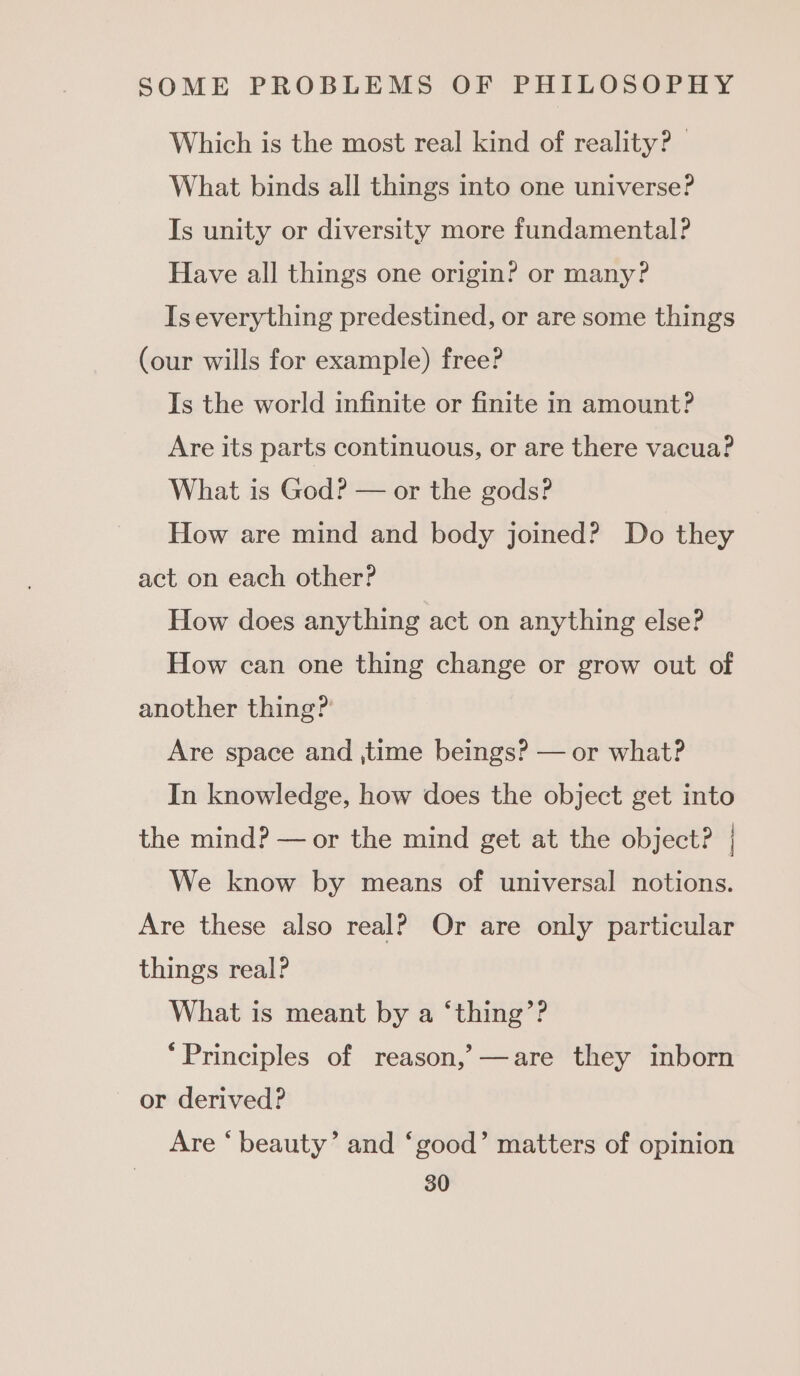 Which is the most real kind of reality? — What binds all things into one universe? Is unity or diversity more fundamental? Have all things one origin? or many? Is everything predestined, or are some things (our wills for example) free? Is the world infinite or finite in amount? Are its parts continuous, or are there vacua? What is God? — or the gods? How are mind and body joined? Do they act on each other? How does anything act on anything else? How can one thing change or grow out of another thing? Are space and ,time beings? — or what? In knowledge, how does the object get into the mind? — or the mind get at the object? | We know by means of universal notions. Are these also real? Or are only particular things real? What is meant by a ‘thing’? ‘Principles of reason,’ —are they inborn or derived? Are ‘ beauty’ and ‘good’ matters of opinion