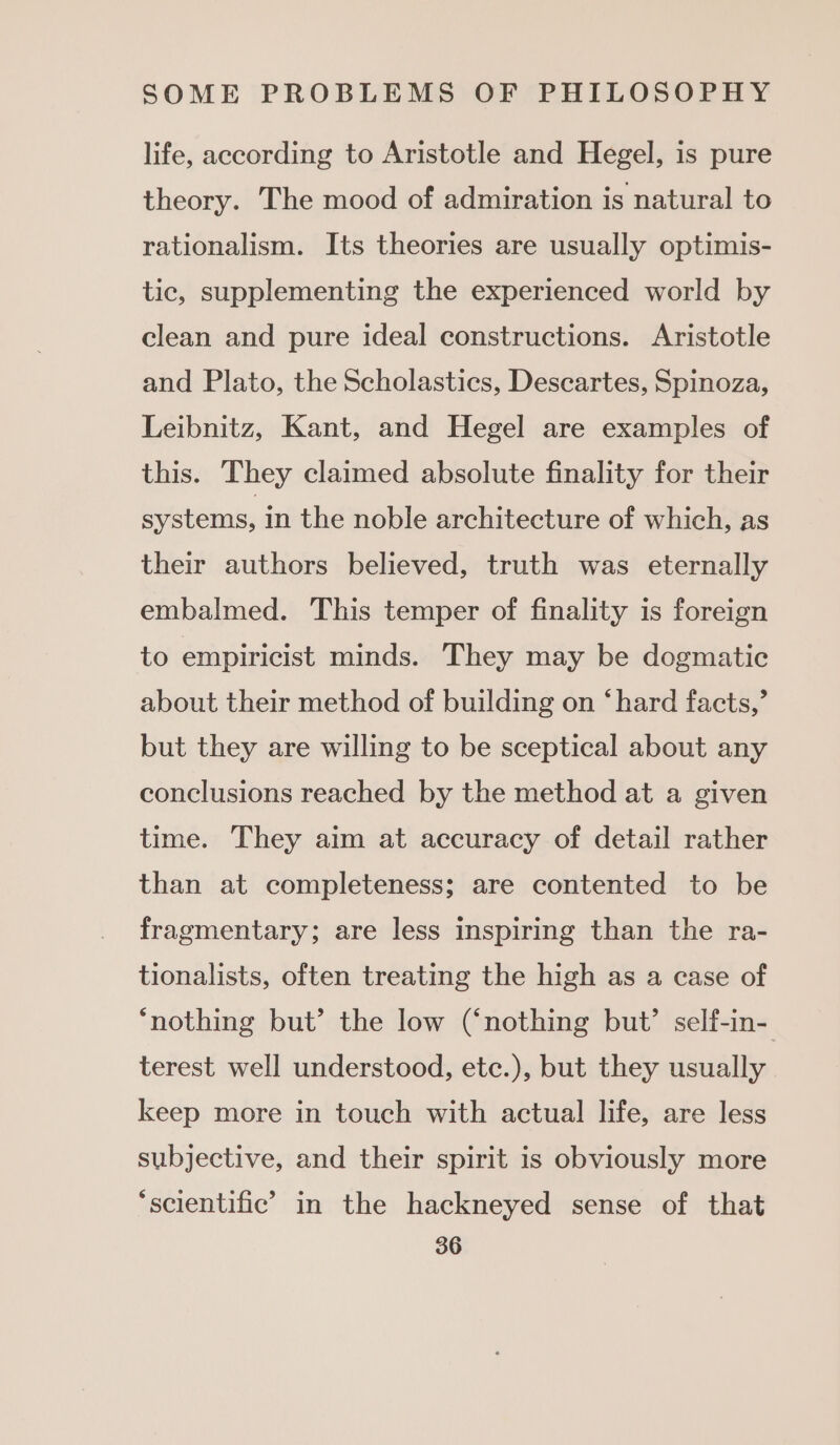 life, according to Aristotle and Hegel, is pure theory. The mood of admiration is natural to rationalism. Its theories are usually optimis- tic, supplementing the experienced world by clean and pure ideal constructions. Aristotle and Plato, the Scholastics, Descartes, Spinoza, Leibnitz, Kant, and Hegel are examples of this. They claimed absolute finality for their systems, in the noble architecture of which, as their authors believed, truth was eternally embalmed. This temper of finality is foreign to empiricist minds. They may be dogmatic about their method of building on ‘hard facts,’ but they are willing to be sceptical about any conclusions reached by the method at a given time. They aim at accuracy of detail rather than at completeness; are contented to be fragmentary; are less inspiring than the ra- tionalists, often treating the high as a case of ‘nothing but’ the low (‘nothing but’ self-in- terest well understood, etc.), but they usually keep more in touch with actual life, are less subjective, and their spirit is obviously more ‘scientific’ in the hackneyed sense of that