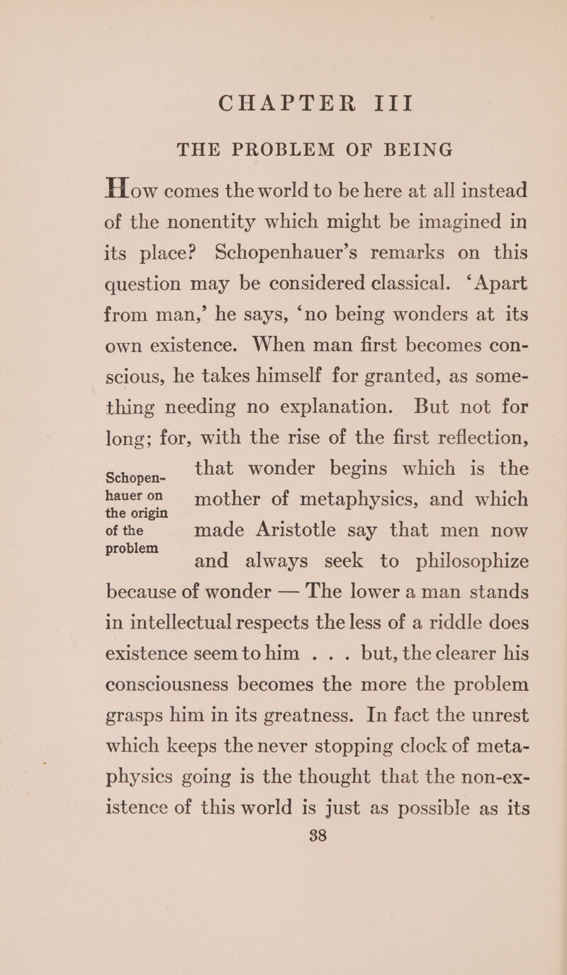 CHAPTER ITI THE PROBLEM OF BEING How comes the world to be here at all instead of the nonentity which might be imagined in its place? Schopenhauer’s remarks on this question may be considered classical. ‘Apart from man,’ he says, ‘no being wonders at its own existence. When man first becomes con- scious, he takes himself for granted, as some- thing needing no explanation. But not for long; for, with the rise of the first reflection, that wonder begins which is the Schopen- haueron mother of metaphysics, and which the origin ) of the made Aristotle say that men now problem ‘ : and always seek to philosophize because of wonder — The lower a man stands in intellectual respects the less of a riddle does existence seemtohim ... but, the clearer his consciousness becomes the more the problem grasps him in its greatness. In fact the unrest which keeps the never stopping clock of meta- physics going is the thought that the non-ex- istence of this world is just as possible as its